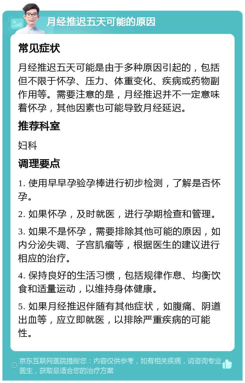 月经推迟五天可能的原因 常见症状 月经推迟五天可能是由于多种原因引起的，包括但不限于怀孕、压力、体重变化、疾病或药物副作用等。需要注意的是，月经推迟并不一定意味着怀孕，其他因素也可能导致月经延迟。 推荐科室 妇科 调理要点 1. 使用早早孕验孕棒进行初步检测，了解是否怀孕。 2. 如果怀孕，及时就医，进行孕期检查和管理。 3. 如果不是怀孕，需要排除其他可能的原因，如内分泌失调、子宫肌瘤等，根据医生的建议进行相应的治疗。 4. 保持良好的生活习惯，包括规律作息、均衡饮食和适量运动，以维持身体健康。 5. 如果月经推迟伴随有其他症状，如腹痛、阴道出血等，应立即就医，以排除严重疾病的可能性。