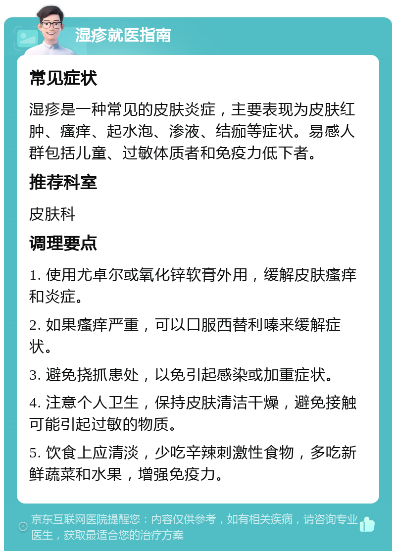 湿疹就医指南 常见症状 湿疹是一种常见的皮肤炎症，主要表现为皮肤红肿、瘙痒、起水泡、渗液、结痂等症状。易感人群包括儿童、过敏体质者和免疫力低下者。 推荐科室 皮肤科 调理要点 1. 使用尤卓尔或氧化锌软膏外用，缓解皮肤瘙痒和炎症。 2. 如果瘙痒严重，可以口服西替利嗪来缓解症状。 3. 避免挠抓患处，以免引起感染或加重症状。 4. 注意个人卫生，保持皮肤清洁干燥，避免接触可能引起过敏的物质。 5. 饮食上应清淡，少吃辛辣刺激性食物，多吃新鲜蔬菜和水果，增强免疫力。