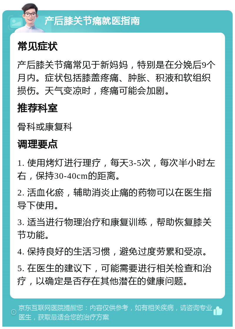 产后膝关节痛就医指南 常见症状 产后膝关节痛常见于新妈妈，特别是在分娩后9个月内。症状包括膝盖疼痛、肿胀、积液和软组织损伤。天气变凉时，疼痛可能会加剧。 推荐科室 骨科或康复科 调理要点 1. 使用烤灯进行理疗，每天3-5次，每次半小时左右，保持30-40cm的距离。 2. 活血化瘀，辅助消炎止痛的药物可以在医生指导下使用。 3. 适当进行物理治疗和康复训练，帮助恢复膝关节功能。 4. 保持良好的生活习惯，避免过度劳累和受凉。 5. 在医生的建议下，可能需要进行相关检查和治疗，以确定是否存在其他潜在的健康问题。