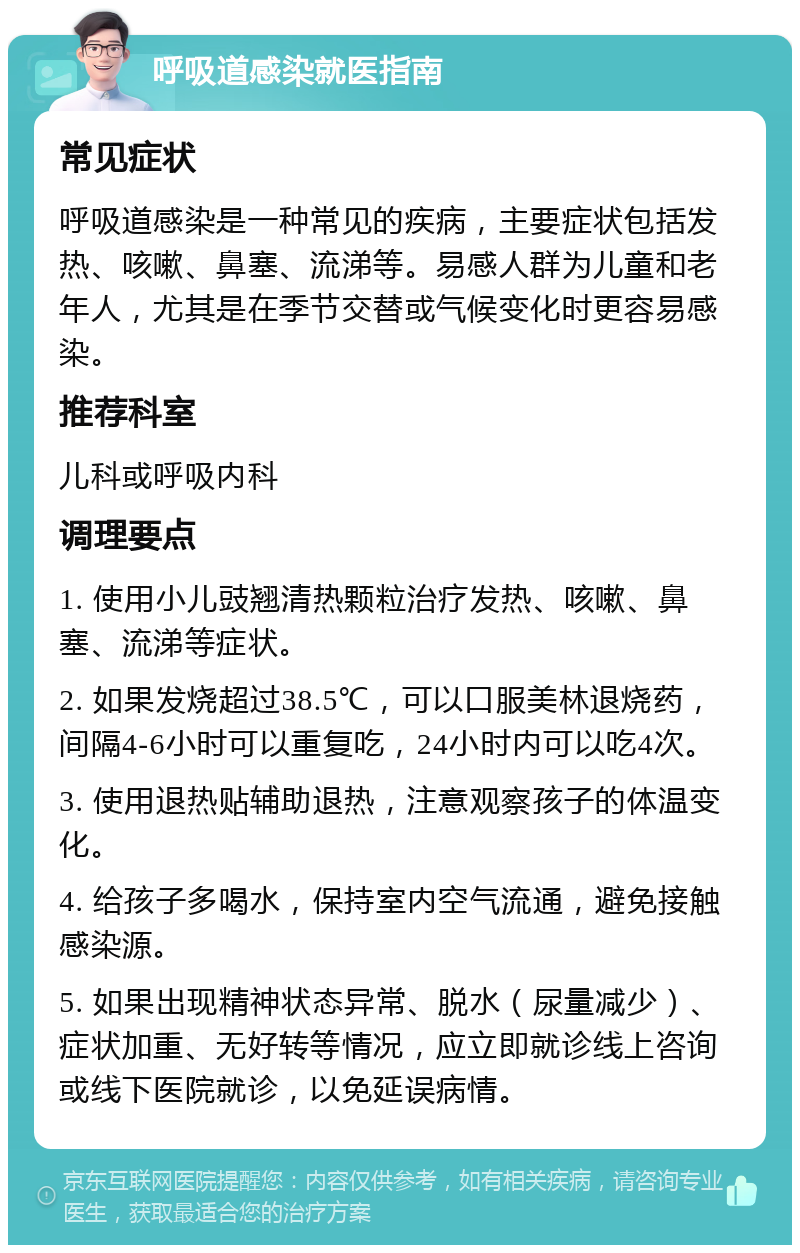 呼吸道感染就医指南 常见症状 呼吸道感染是一种常见的疾病，主要症状包括发热、咳嗽、鼻塞、流涕等。易感人群为儿童和老年人，尤其是在季节交替或气候变化时更容易感染。 推荐科室 儿科或呼吸内科 调理要点 1. 使用小儿豉翘清热颗粒治疗发热、咳嗽、鼻塞、流涕等症状。 2. 如果发烧超过38.5℃，可以口服美林退烧药，间隔4-6小时可以重复吃，24小时内可以吃4次。 3. 使用退热贴辅助退热，注意观察孩子的体温变化。 4. 给孩子多喝水，保持室内空气流通，避免接触感染源。 5. 如果出现精神状态异常、脱水（尿量减少）、症状加重、无好转等情况，应立即就诊线上咨询或线下医院就诊，以免延误病情。