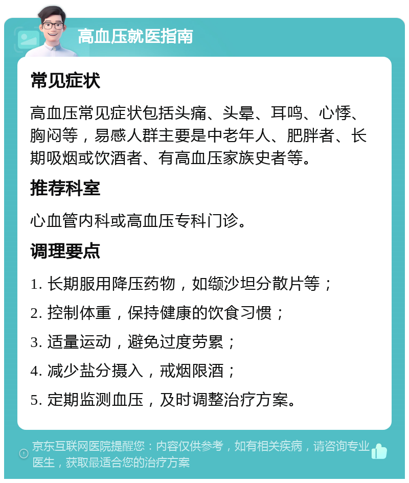 高血压就医指南 常见症状 高血压常见症状包括头痛、头晕、耳鸣、心悸、胸闷等，易感人群主要是中老年人、肥胖者、长期吸烟或饮酒者、有高血压家族史者等。 推荐科室 心血管内科或高血压专科门诊。 调理要点 1. 长期服用降压药物，如缬沙坦分散片等； 2. 控制体重，保持健康的饮食习惯； 3. 适量运动，避免过度劳累； 4. 减少盐分摄入，戒烟限酒； 5. 定期监测血压，及时调整治疗方案。