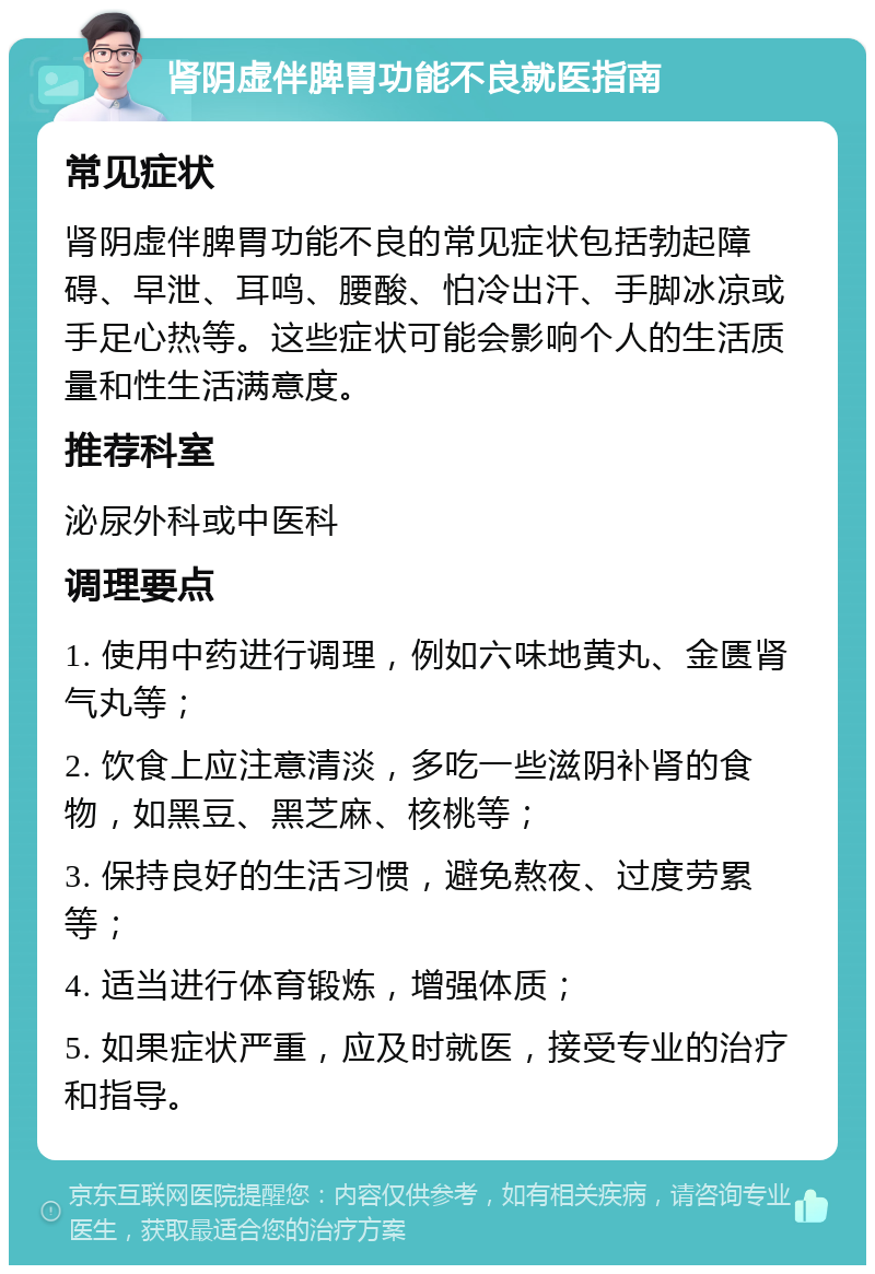 肾阴虚伴脾胃功能不良就医指南 常见症状 肾阴虚伴脾胃功能不良的常见症状包括勃起障碍、早泄、耳鸣、腰酸、怕冷出汗、手脚冰凉或手足心热等。这些症状可能会影响个人的生活质量和性生活满意度。 推荐科室 泌尿外科或中医科 调理要点 1. 使用中药进行调理，例如六味地黄丸、金匮肾气丸等； 2. 饮食上应注意清淡，多吃一些滋阴补肾的食物，如黑豆、黑芝麻、核桃等； 3. 保持良好的生活习惯，避免熬夜、过度劳累等； 4. 适当进行体育锻炼，增强体质； 5. 如果症状严重，应及时就医，接受专业的治疗和指导。