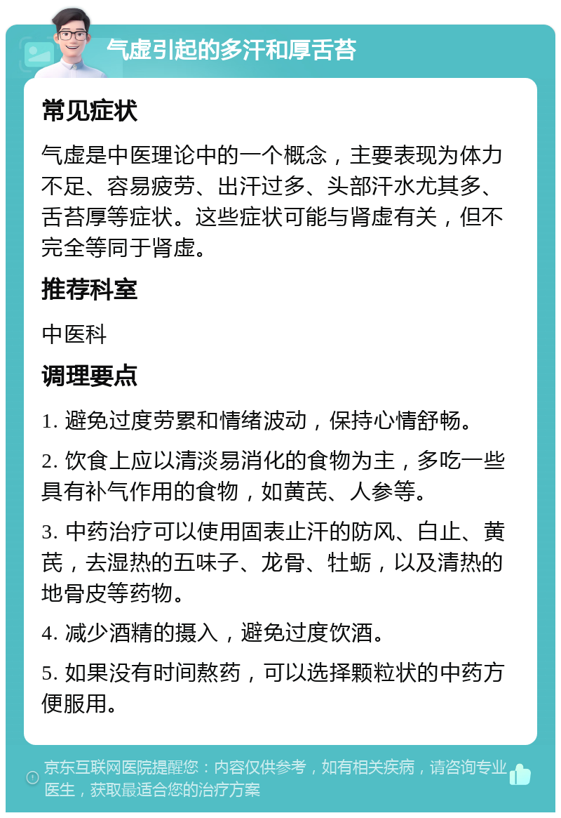 气虚引起的多汗和厚舌苔 常见症状 气虚是中医理论中的一个概念，主要表现为体力不足、容易疲劳、出汗过多、头部汗水尤其多、舌苔厚等症状。这些症状可能与肾虚有关，但不完全等同于肾虚。 推荐科室 中医科 调理要点 1. 避免过度劳累和情绪波动，保持心情舒畅。 2. 饮食上应以清淡易消化的食物为主，多吃一些具有补气作用的食物，如黄芪、人参等。 3. 中药治疗可以使用固表止汗的防风、白止、黄芪，去湿热的五味子、龙骨、牡蛎，以及清热的地骨皮等药物。 4. 减少酒精的摄入，避免过度饮酒。 5. 如果没有时间熬药，可以选择颗粒状的中药方便服用。