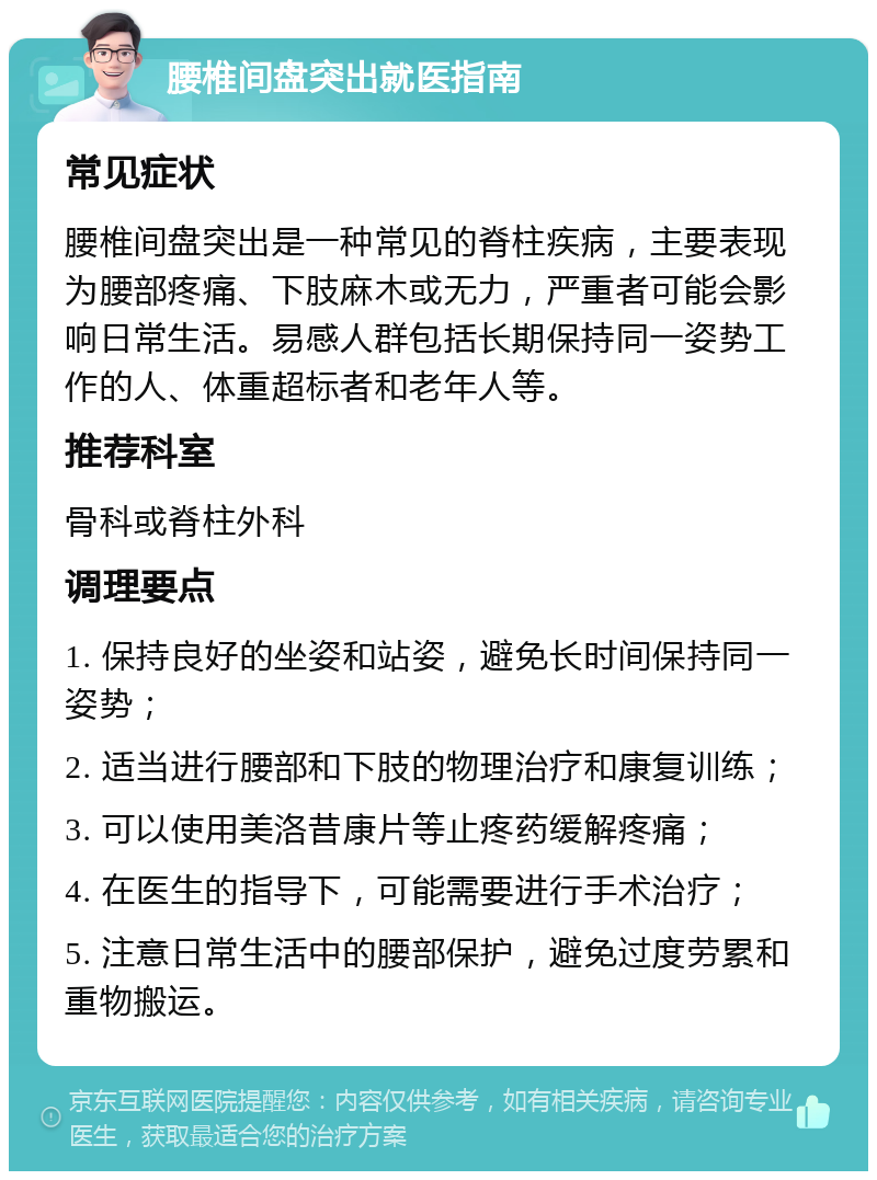 腰椎间盘突出就医指南 常见症状 腰椎间盘突出是一种常见的脊柱疾病，主要表现为腰部疼痛、下肢麻木或无力，严重者可能会影响日常生活。易感人群包括长期保持同一姿势工作的人、体重超标者和老年人等。 推荐科室 骨科或脊柱外科 调理要点 1. 保持良好的坐姿和站姿，避免长时间保持同一姿势； 2. 适当进行腰部和下肢的物理治疗和康复训练； 3. 可以使用美洛昔康片等止疼药缓解疼痛； 4. 在医生的指导下，可能需要进行手术治疗； 5. 注意日常生活中的腰部保护，避免过度劳累和重物搬运。