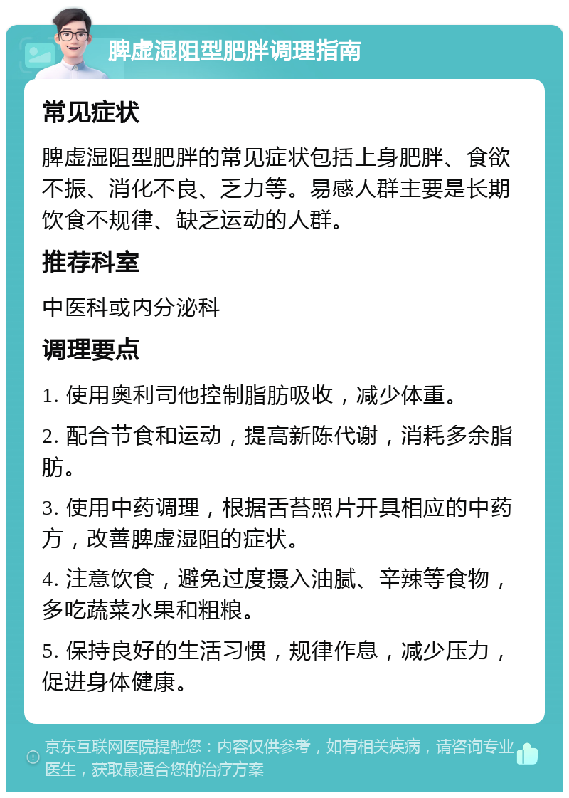 脾虚湿阻型肥胖调理指南 常见症状 脾虚湿阻型肥胖的常见症状包括上身肥胖、食欲不振、消化不良、乏力等。易感人群主要是长期饮食不规律、缺乏运动的人群。 推荐科室 中医科或内分泌科 调理要点 1. 使用奥利司他控制脂肪吸收，减少体重。 2. 配合节食和运动，提高新陈代谢，消耗多余脂肪。 3. 使用中药调理，根据舌苔照片开具相应的中药方，改善脾虚湿阻的症状。 4. 注意饮食，避免过度摄入油腻、辛辣等食物，多吃蔬菜水果和粗粮。 5. 保持良好的生活习惯，规律作息，减少压力，促进身体健康。