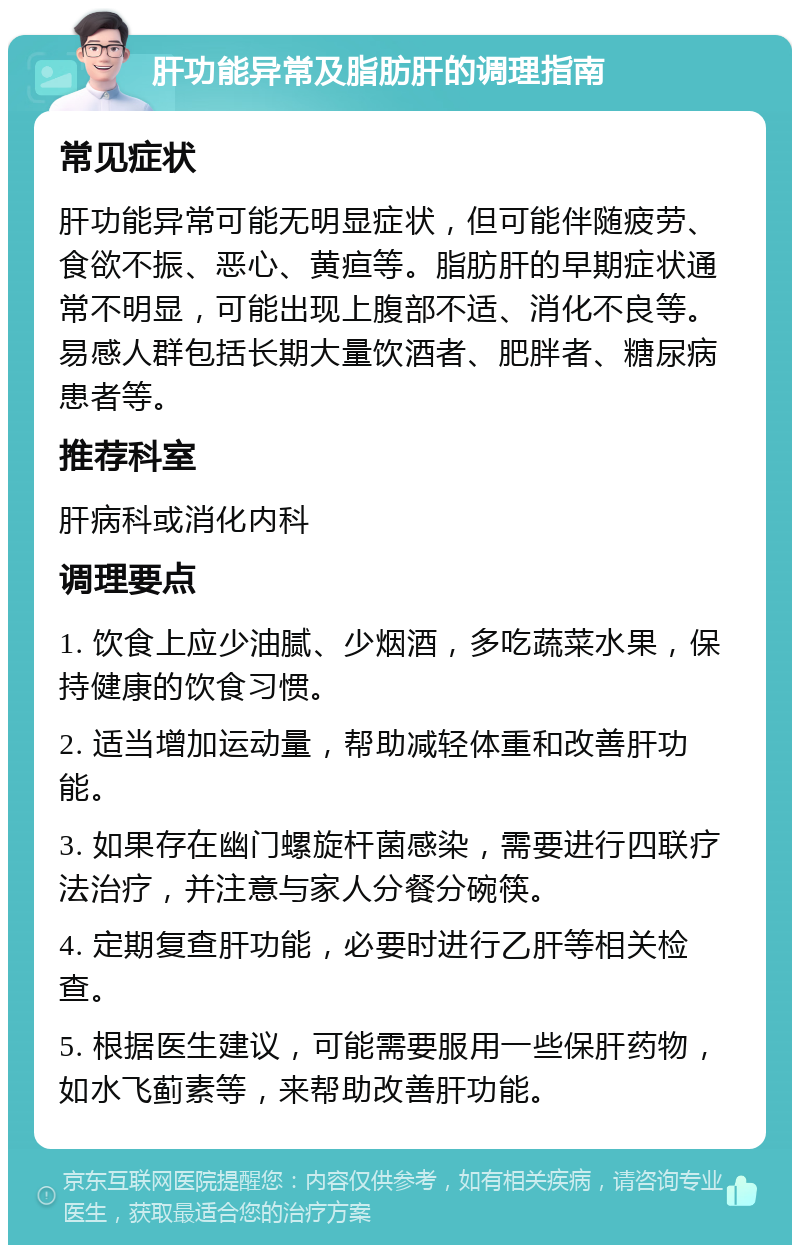 肝功能异常及脂肪肝的调理指南 常见症状 肝功能异常可能无明显症状，但可能伴随疲劳、食欲不振、恶心、黄疸等。脂肪肝的早期症状通常不明显，可能出现上腹部不适、消化不良等。易感人群包括长期大量饮酒者、肥胖者、糖尿病患者等。 推荐科室 肝病科或消化内科 调理要点 1. 饮食上应少油腻、少烟酒，多吃蔬菜水果，保持健康的饮食习惯。 2. 适当增加运动量，帮助减轻体重和改善肝功能。 3. 如果存在幽门螺旋杆菌感染，需要进行四联疗法治疗，并注意与家人分餐分碗筷。 4. 定期复查肝功能，必要时进行乙肝等相关检查。 5. 根据医生建议，可能需要服用一些保肝药物，如水飞蓟素等，来帮助改善肝功能。