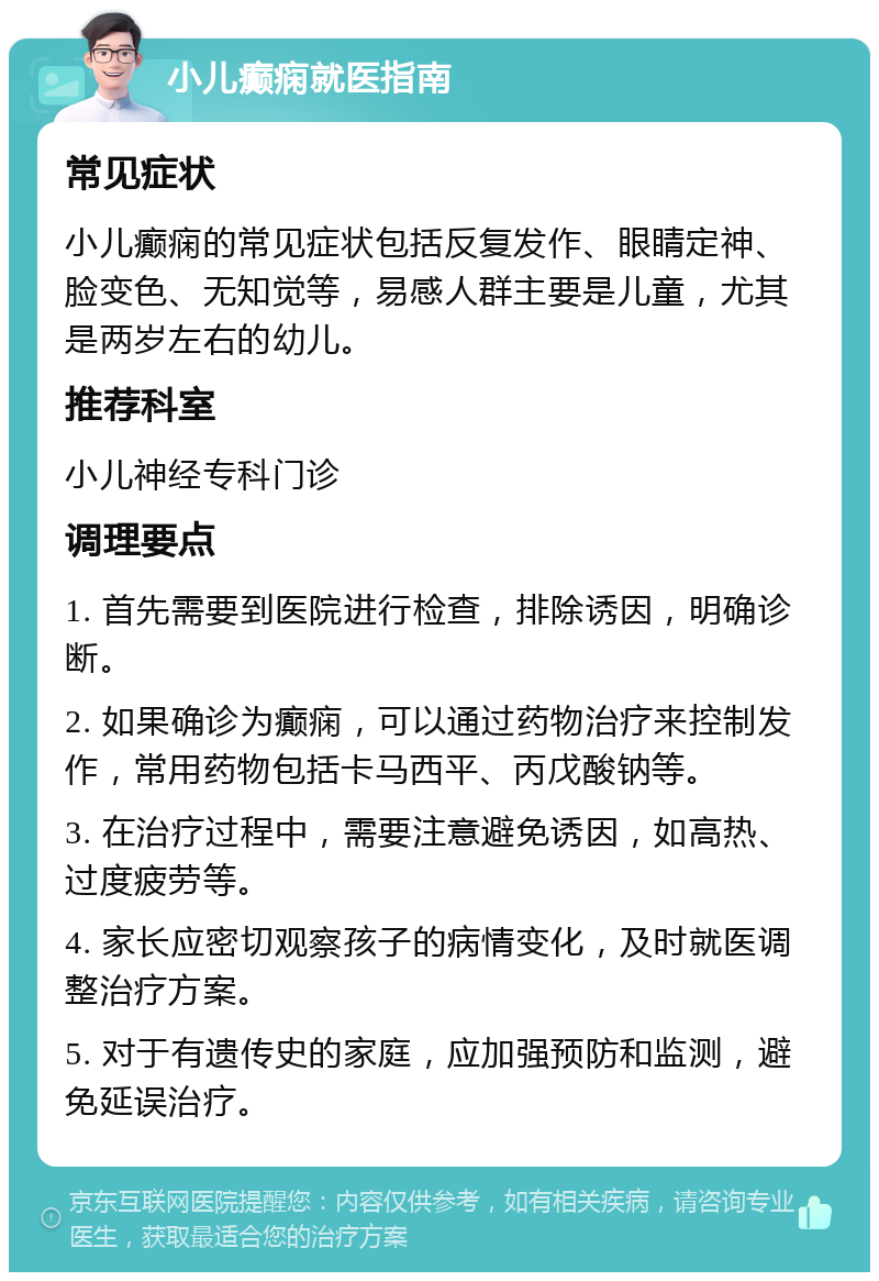 小儿癫痫就医指南 常见症状 小儿癫痫的常见症状包括反复发作、眼睛定神、脸变色、无知觉等，易感人群主要是儿童，尤其是两岁左右的幼儿。 推荐科室 小儿神经专科门诊 调理要点 1. 首先需要到医院进行检查，排除诱因，明确诊断。 2. 如果确诊为癫痫，可以通过药物治疗来控制发作，常用药物包括卡马西平、丙戊酸钠等。 3. 在治疗过程中，需要注意避免诱因，如高热、过度疲劳等。 4. 家长应密切观察孩子的病情变化，及时就医调整治疗方案。 5. 对于有遗传史的家庭，应加强预防和监测，避免延误治疗。