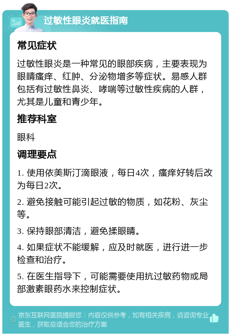 过敏性眼炎就医指南 常见症状 过敏性眼炎是一种常见的眼部疾病，主要表现为眼睛瘙痒、红肿、分泌物增多等症状。易感人群包括有过敏性鼻炎、哮喘等过敏性疾病的人群，尤其是儿童和青少年。 推荐科室 眼科 调理要点 1. 使用依美斯汀滴眼液，每日4次，瘙痒好转后改为每日2次。 2. 避免接触可能引起过敏的物质，如花粉、灰尘等。 3. 保持眼部清洁，避免揉眼睛。 4. 如果症状不能缓解，应及时就医，进行进一步检查和治疗。 5. 在医生指导下，可能需要使用抗过敏药物或局部激素眼药水来控制症状。