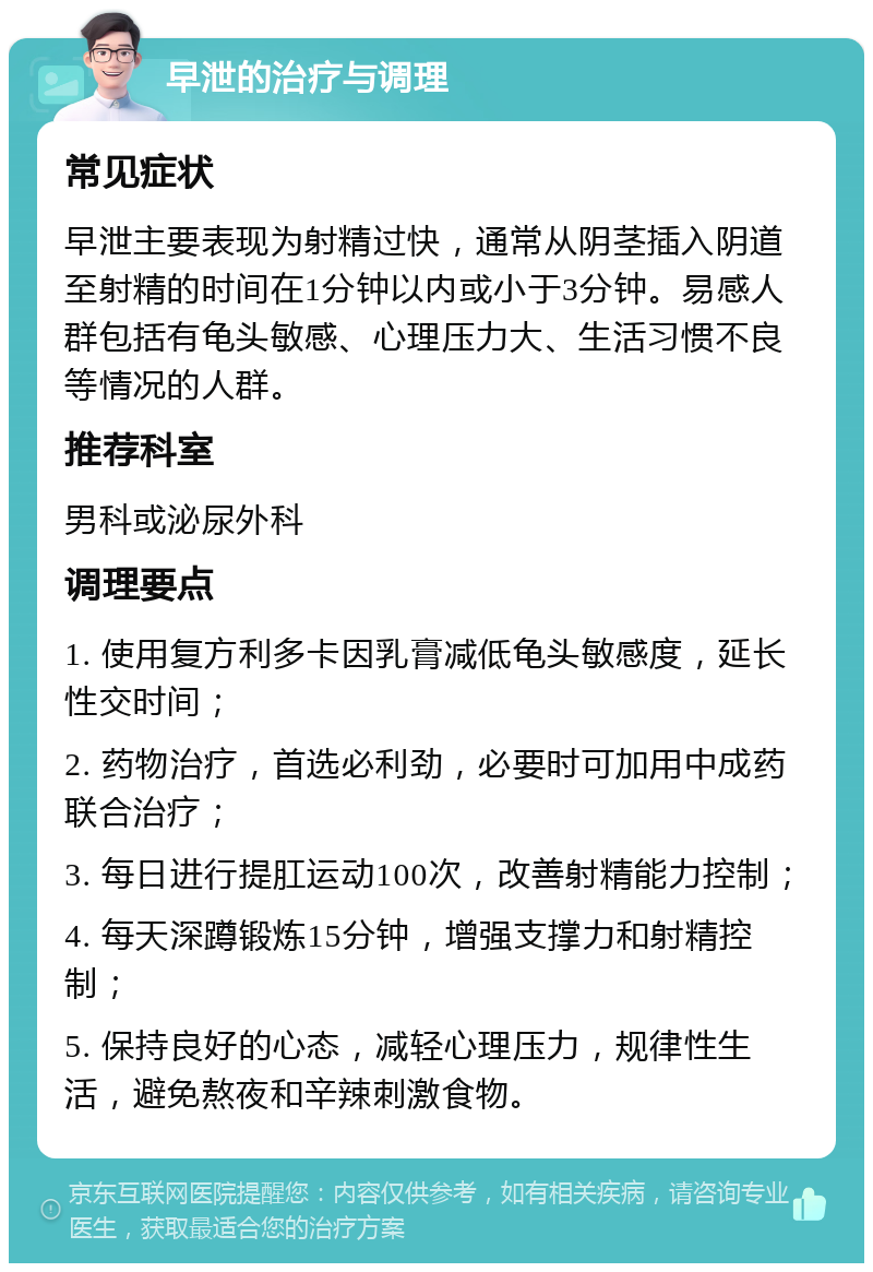 早泄的治疗与调理 常见症状 早泄主要表现为射精过快，通常从阴茎插入阴道至射精的时间在1分钟以内或小于3分钟。易感人群包括有龟头敏感、心理压力大、生活习惯不良等情况的人群。 推荐科室 男科或泌尿外科 调理要点 1. 使用复方利多卡因乳膏减低龟头敏感度，延长性交时间； 2. 药物治疗，首选必利劲，必要时可加用中成药联合治疗； 3. 每日进行提肛运动100次，改善射精能力控制； 4. 每天深蹲锻炼15分钟，增强支撑力和射精控制； 5. 保持良好的心态，减轻心理压力，规律性生活，避免熬夜和辛辣刺激食物。