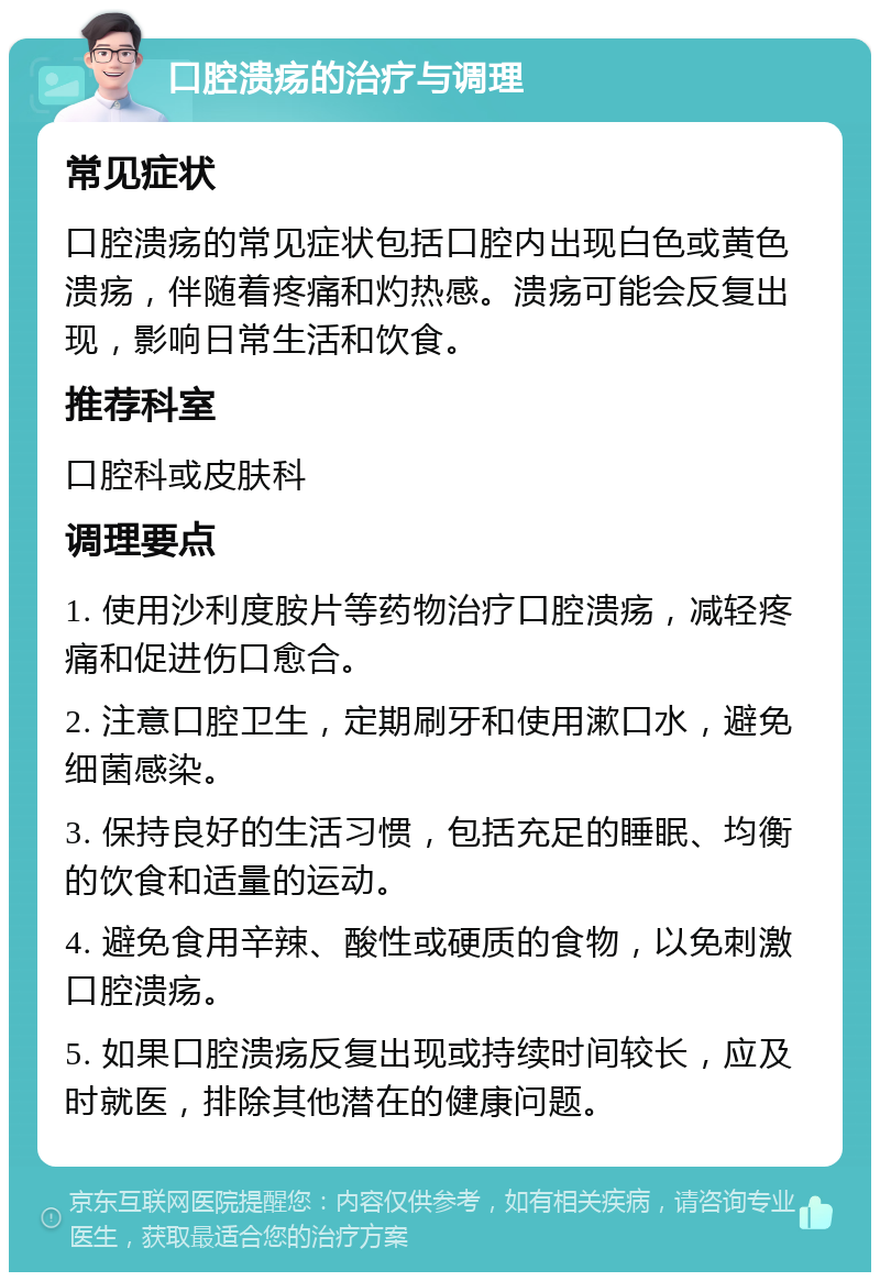 口腔溃疡的治疗与调理 常见症状 口腔溃疡的常见症状包括口腔内出现白色或黄色溃疡，伴随着疼痛和灼热感。溃疡可能会反复出现，影响日常生活和饮食。 推荐科室 口腔科或皮肤科 调理要点 1. 使用沙利度胺片等药物治疗口腔溃疡，减轻疼痛和促进伤口愈合。 2. 注意口腔卫生，定期刷牙和使用漱口水，避免细菌感染。 3. 保持良好的生活习惯，包括充足的睡眠、均衡的饮食和适量的运动。 4. 避免食用辛辣、酸性或硬质的食物，以免刺激口腔溃疡。 5. 如果口腔溃疡反复出现或持续时间较长，应及时就医，排除其他潜在的健康问题。