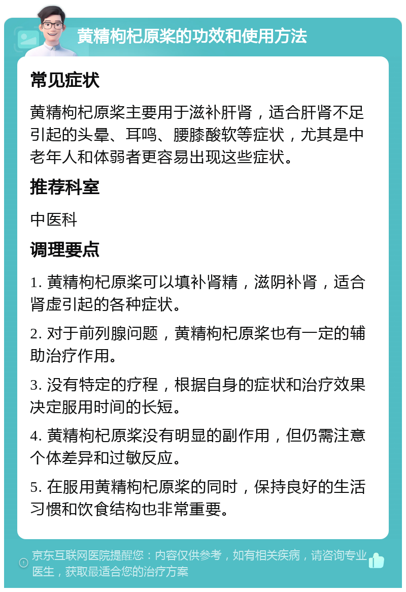 黄精枸杞原桨的功效和使用方法 常见症状 黄精枸杞原桨主要用于滋补肝肾，适合肝肾不足引起的头晕、耳鸣、腰膝酸软等症状，尤其是中老年人和体弱者更容易出现这些症状。 推荐科室 中医科 调理要点 1. 黄精枸杞原桨可以填补肾精，滋阴补肾，适合肾虚引起的各种症状。 2. 对于前列腺问题，黄精枸杞原桨也有一定的辅助治疗作用。 3. 没有特定的疗程，根据自身的症状和治疗效果决定服用时间的长短。 4. 黄精枸杞原桨没有明显的副作用，但仍需注意个体差异和过敏反应。 5. 在服用黄精枸杞原桨的同时，保持良好的生活习惯和饮食结构也非常重要。