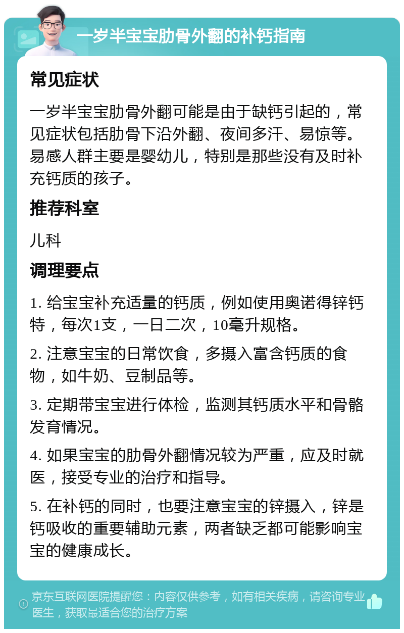 一岁半宝宝肋骨外翻的补钙指南 常见症状 一岁半宝宝肋骨外翻可能是由于缺钙引起的，常见症状包括肋骨下沿外翻、夜间多汗、易惊等。易感人群主要是婴幼儿，特别是那些没有及时补充钙质的孩子。 推荐科室 儿科 调理要点 1. 给宝宝补充适量的钙质，例如使用奥诺得锌钙特，每次1支，一日二次，10毫升规格。 2. 注意宝宝的日常饮食，多摄入富含钙质的食物，如牛奶、豆制品等。 3. 定期带宝宝进行体检，监测其钙质水平和骨骼发育情况。 4. 如果宝宝的肋骨外翻情况较为严重，应及时就医，接受专业的治疗和指导。 5. 在补钙的同时，也要注意宝宝的锌摄入，锌是钙吸收的重要辅助元素，两者缺乏都可能影响宝宝的健康成长。