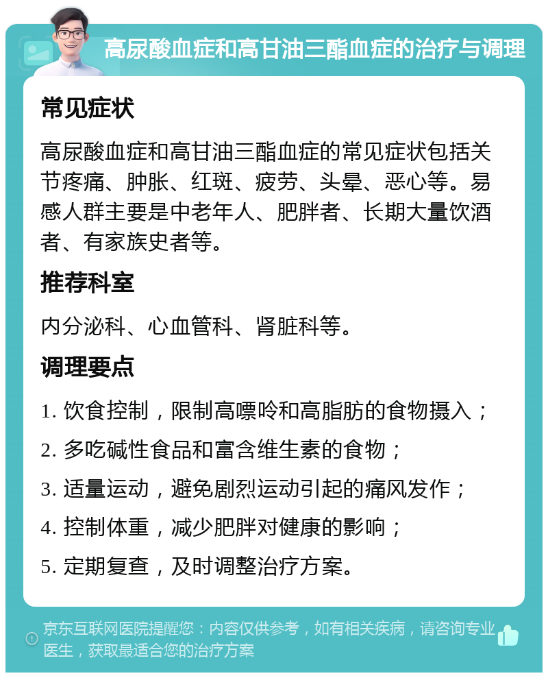 高尿酸血症和高甘油三酯血症的治疗与调理 常见症状 高尿酸血症和高甘油三酯血症的常见症状包括关节疼痛、肿胀、红斑、疲劳、头晕、恶心等。易感人群主要是中老年人、肥胖者、长期大量饮酒者、有家族史者等。 推荐科室 内分泌科、心血管科、肾脏科等。 调理要点 1. 饮食控制，限制高嘌呤和高脂肪的食物摄入； 2. 多吃碱性食品和富含维生素的食物； 3. 适量运动，避免剧烈运动引起的痛风发作； 4. 控制体重，减少肥胖对健康的影响； 5. 定期复查，及时调整治疗方案。