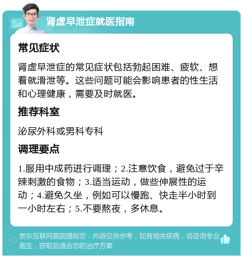 肾虚早泄症就医指南 常见症状 肾虚早泄症的常见症状包括勃起困难、疲软、想着就滑泄等。这些问题可能会影响患者的性生活和心理健康，需要及时就医。 推荐科室 泌尿外科或男科专科 调理要点 1.服用中成药进行调理；2.注意饮食，避免过于辛辣刺激的食物；3.适当运动，做些伸展性的运动；4.避免久坐，例如可以慢跑、快走半小时到一小时左右；5.不要熬夜，多休息。