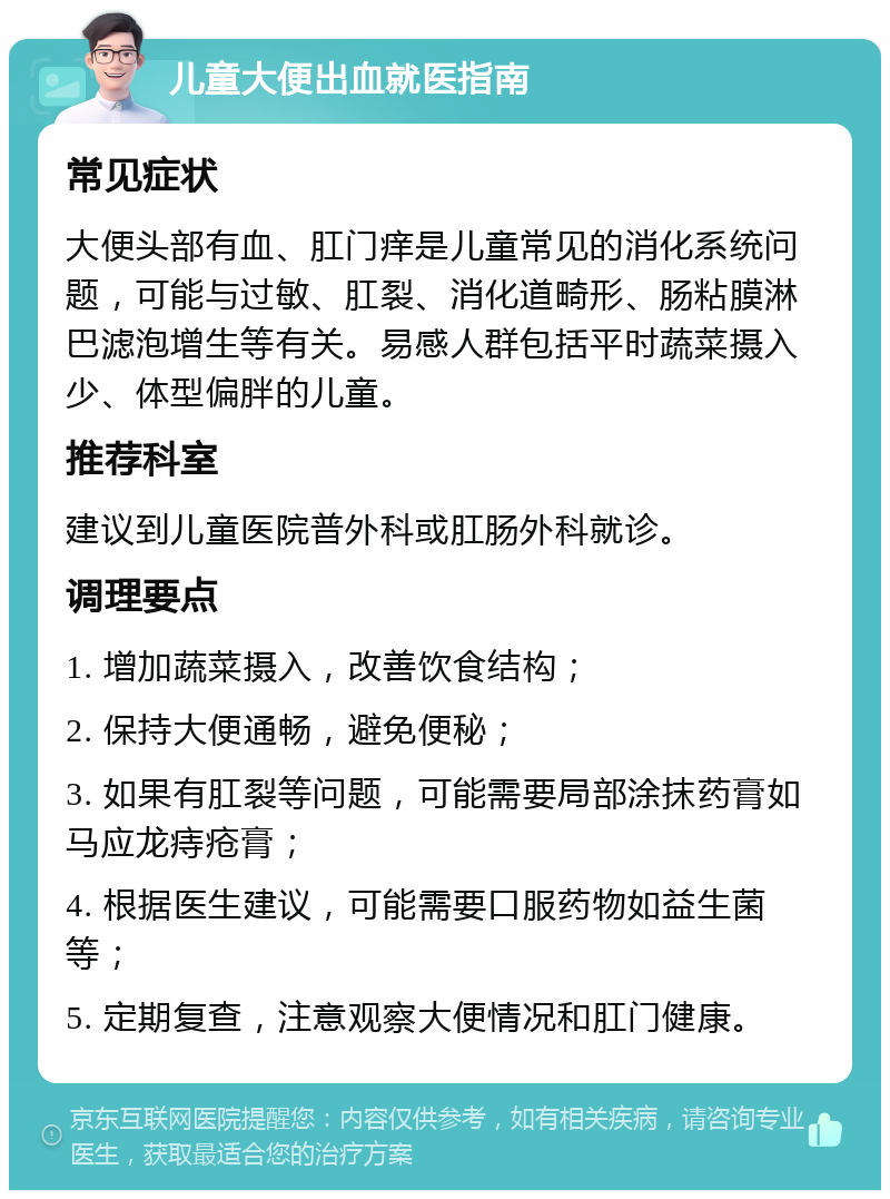 儿童大便出血就医指南 常见症状 大便头部有血、肛门痒是儿童常见的消化系统问题，可能与过敏、肛裂、消化道畸形、肠粘膜淋巴滤泡增生等有关。易感人群包括平时蔬菜摄入少、体型偏胖的儿童。 推荐科室 建议到儿童医院普外科或肛肠外科就诊。 调理要点 1. 增加蔬菜摄入，改善饮食结构； 2. 保持大便通畅，避免便秘； 3. 如果有肛裂等问题，可能需要局部涂抹药膏如马应龙痔疮膏； 4. 根据医生建议，可能需要口服药物如益生菌等； 5. 定期复查，注意观察大便情况和肛门健康。