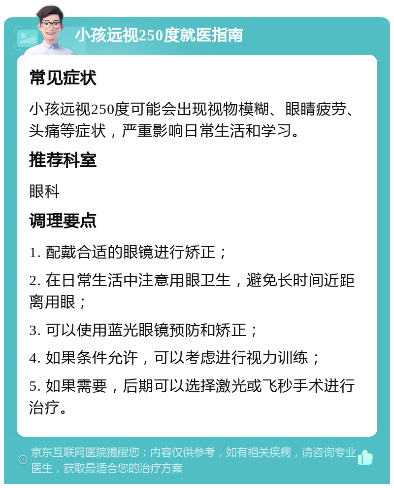 小孩远视250度就医指南 常见症状 小孩远视250度可能会出现视物模糊、眼睛疲劳、头痛等症状，严重影响日常生活和学习。 推荐科室 眼科 调理要点 1. 配戴合适的眼镜进行矫正； 2. 在日常生活中注意用眼卫生，避免长时间近距离用眼； 3. 可以使用蓝光眼镜预防和矫正； 4. 如果条件允许，可以考虑进行视力训练； 5. 如果需要，后期可以选择激光或飞秒手术进行治疗。