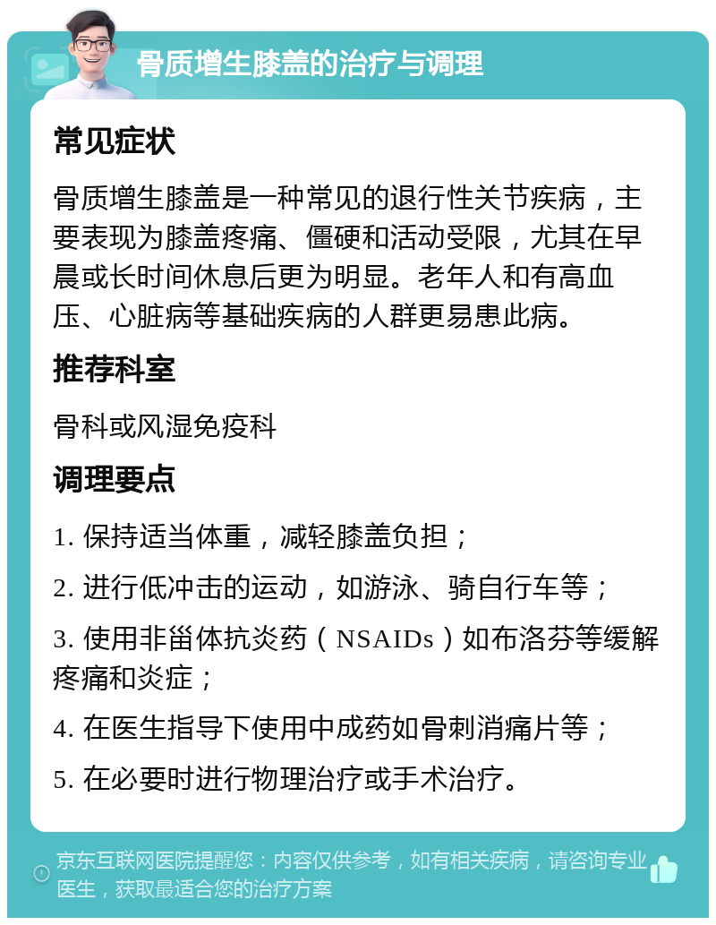 骨质增生膝盖的治疗与调理 常见症状 骨质增生膝盖是一种常见的退行性关节疾病，主要表现为膝盖疼痛、僵硬和活动受限，尤其在早晨或长时间休息后更为明显。老年人和有高血压、心脏病等基础疾病的人群更易患此病。 推荐科室 骨科或风湿免疫科 调理要点 1. 保持适当体重，减轻膝盖负担； 2. 进行低冲击的运动，如游泳、骑自行车等； 3. 使用非甾体抗炎药（NSAIDs）如布洛芬等缓解疼痛和炎症； 4. 在医生指导下使用中成药如骨刺消痛片等； 5. 在必要时进行物理治疗或手术治疗。