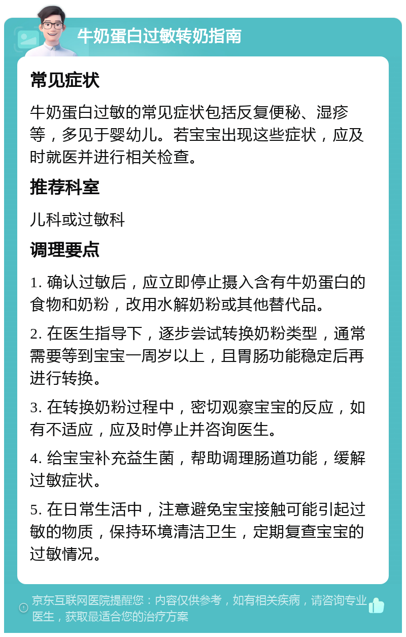 牛奶蛋白过敏转奶指南 常见症状 牛奶蛋白过敏的常见症状包括反复便秘、湿疹等，多见于婴幼儿。若宝宝出现这些症状，应及时就医并进行相关检查。 推荐科室 儿科或过敏科 调理要点 1. 确认过敏后，应立即停止摄入含有牛奶蛋白的食物和奶粉，改用水解奶粉或其他替代品。 2. 在医生指导下，逐步尝试转换奶粉类型，通常需要等到宝宝一周岁以上，且胃肠功能稳定后再进行转换。 3. 在转换奶粉过程中，密切观察宝宝的反应，如有不适应，应及时停止并咨询医生。 4. 给宝宝补充益生菌，帮助调理肠道功能，缓解过敏症状。 5. 在日常生活中，注意避免宝宝接触可能引起过敏的物质，保持环境清洁卫生，定期复查宝宝的过敏情况。