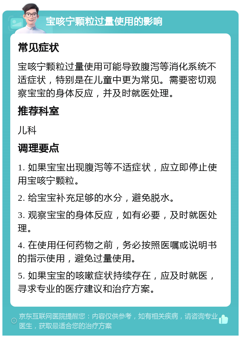 宝咳宁颗粒过量使用的影响 常见症状 宝咳宁颗粒过量使用可能导致腹泻等消化系统不适症状，特别是在儿童中更为常见。需要密切观察宝宝的身体反应，并及时就医处理。 推荐科室 儿科 调理要点 1. 如果宝宝出现腹泻等不适症状，应立即停止使用宝咳宁颗粒。 2. 给宝宝补充足够的水分，避免脱水。 3. 观察宝宝的身体反应，如有必要，及时就医处理。 4. 在使用任何药物之前，务必按照医嘱或说明书的指示使用，避免过量使用。 5. 如果宝宝的咳嗽症状持续存在，应及时就医，寻求专业的医疗建议和治疗方案。