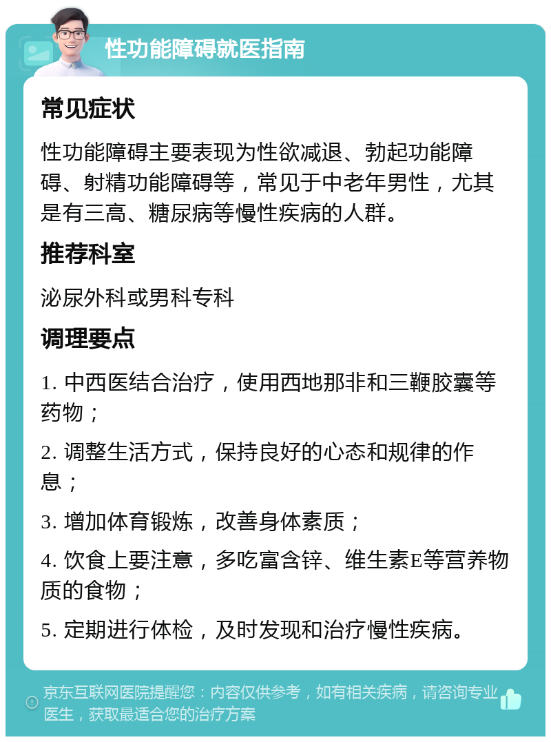 性功能障碍就医指南 常见症状 性功能障碍主要表现为性欲减退、勃起功能障碍、射精功能障碍等，常见于中老年男性，尤其是有三高、糖尿病等慢性疾病的人群。 推荐科室 泌尿外科或男科专科 调理要点 1. 中西医结合治疗，使用西地那非和三鞭胶囊等药物； 2. 调整生活方式，保持良好的心态和规律的作息； 3. 增加体育锻炼，改善身体素质； 4. 饮食上要注意，多吃富含锌、维生素E等营养物质的食物； 5. 定期进行体检，及时发现和治疗慢性疾病。