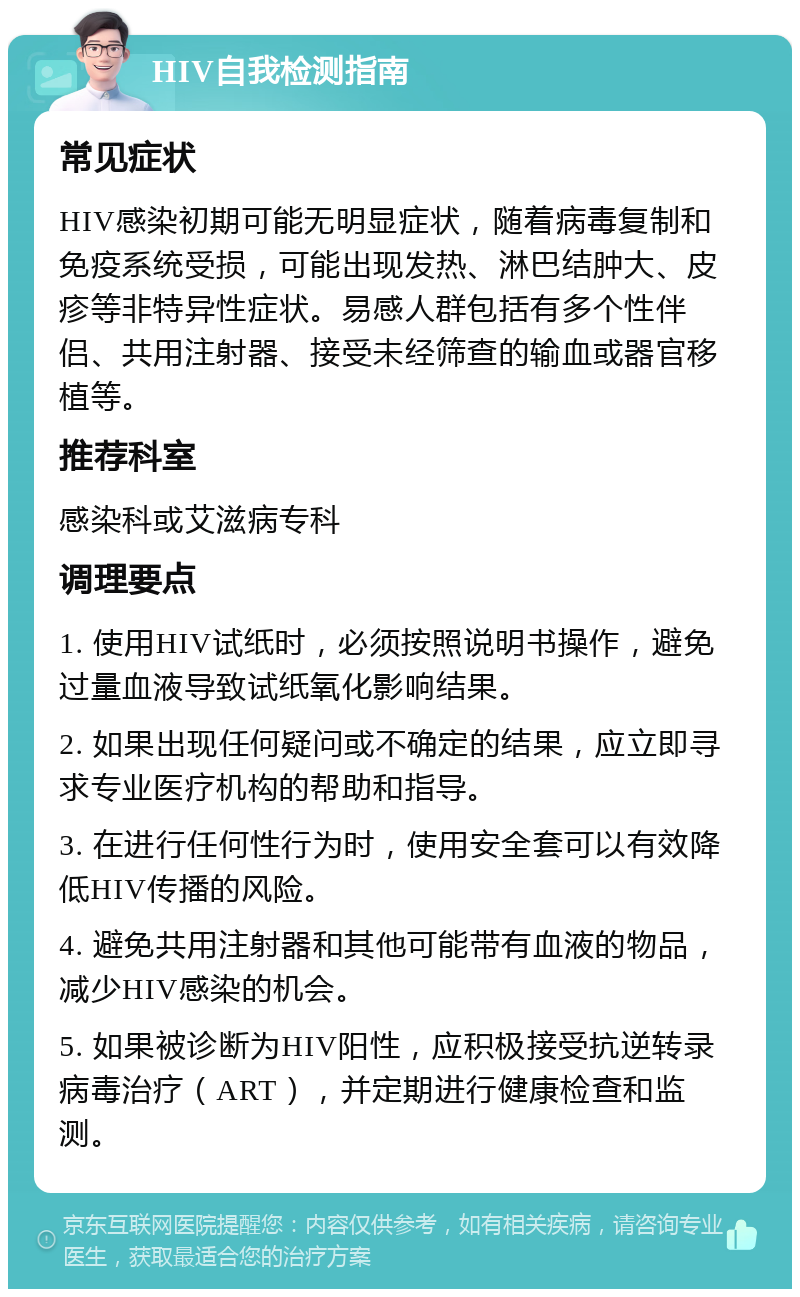 HIV自我检测指南 常见症状 HIV感染初期可能无明显症状，随着病毒复制和免疫系统受损，可能出现发热、淋巴结肿大、皮疹等非特异性症状。易感人群包括有多个性伴侣、共用注射器、接受未经筛查的输血或器官移植等。 推荐科室 感染科或艾滋病专科 调理要点 1. 使用HIV试纸时，必须按照说明书操作，避免过量血液导致试纸氧化影响结果。 2. 如果出现任何疑问或不确定的结果，应立即寻求专业医疗机构的帮助和指导。 3. 在进行任何性行为时，使用安全套可以有效降低HIV传播的风险。 4. 避免共用注射器和其他可能带有血液的物品，减少HIV感染的机会。 5. 如果被诊断为HIV阳性，应积极接受抗逆转录病毒治疗（ART），并定期进行健康检查和监测。