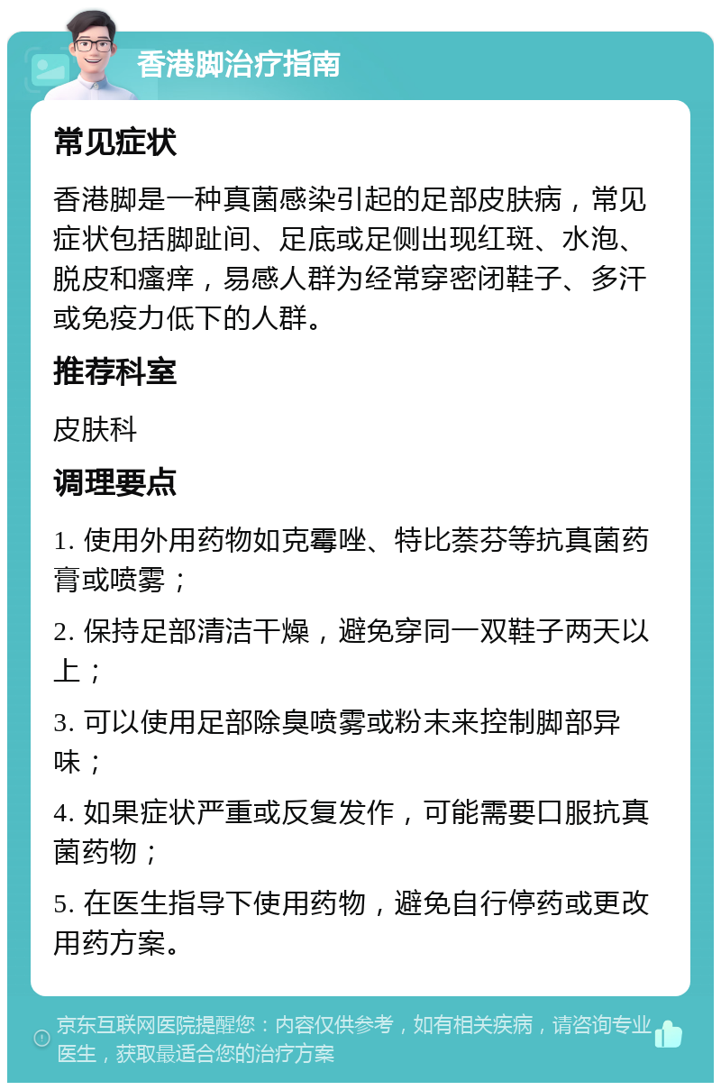 香港脚治疗指南 常见症状 香港脚是一种真菌感染引起的足部皮肤病，常见症状包括脚趾间、足底或足侧出现红斑、水泡、脱皮和瘙痒，易感人群为经常穿密闭鞋子、多汗或免疫力低下的人群。 推荐科室 皮肤科 调理要点 1. 使用外用药物如克霉唑、特比萘芬等抗真菌药膏或喷雾； 2. 保持足部清洁干燥，避免穿同一双鞋子两天以上； 3. 可以使用足部除臭喷雾或粉末来控制脚部异味； 4. 如果症状严重或反复发作，可能需要口服抗真菌药物； 5. 在医生指导下使用药物，避免自行停药或更改用药方案。