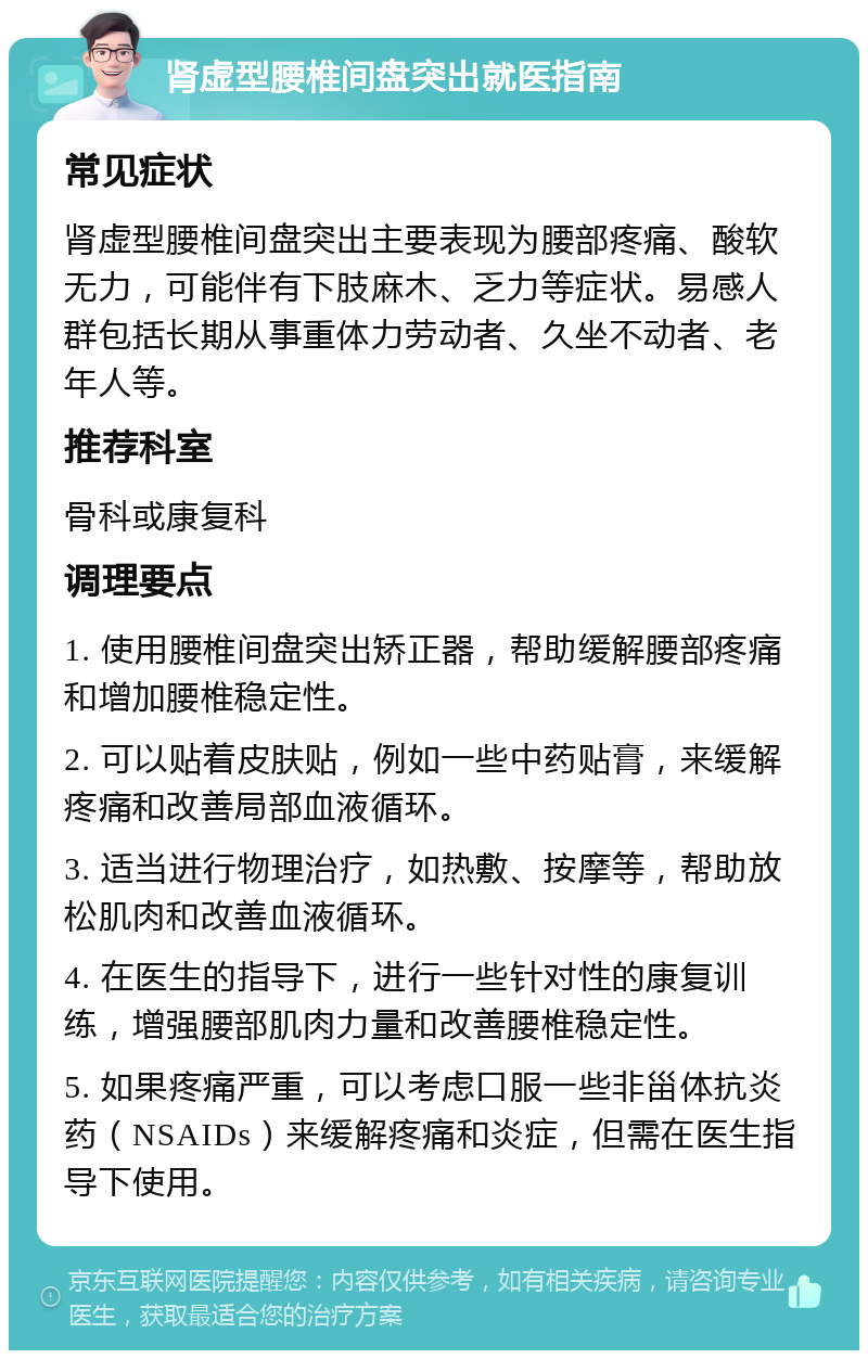 肾虚型腰椎间盘突出就医指南 常见症状 肾虚型腰椎间盘突出主要表现为腰部疼痛、酸软无力，可能伴有下肢麻木、乏力等症状。易感人群包括长期从事重体力劳动者、久坐不动者、老年人等。 推荐科室 骨科或康复科 调理要点 1. 使用腰椎间盘突出矫正器，帮助缓解腰部疼痛和增加腰椎稳定性。 2. 可以贴着皮肤贴，例如一些中药贴膏，来缓解疼痛和改善局部血液循环。 3. 适当进行物理治疗，如热敷、按摩等，帮助放松肌肉和改善血液循环。 4. 在医生的指导下，进行一些针对性的康复训练，增强腰部肌肉力量和改善腰椎稳定性。 5. 如果疼痛严重，可以考虑口服一些非甾体抗炎药（NSAIDs）来缓解疼痛和炎症，但需在医生指导下使用。