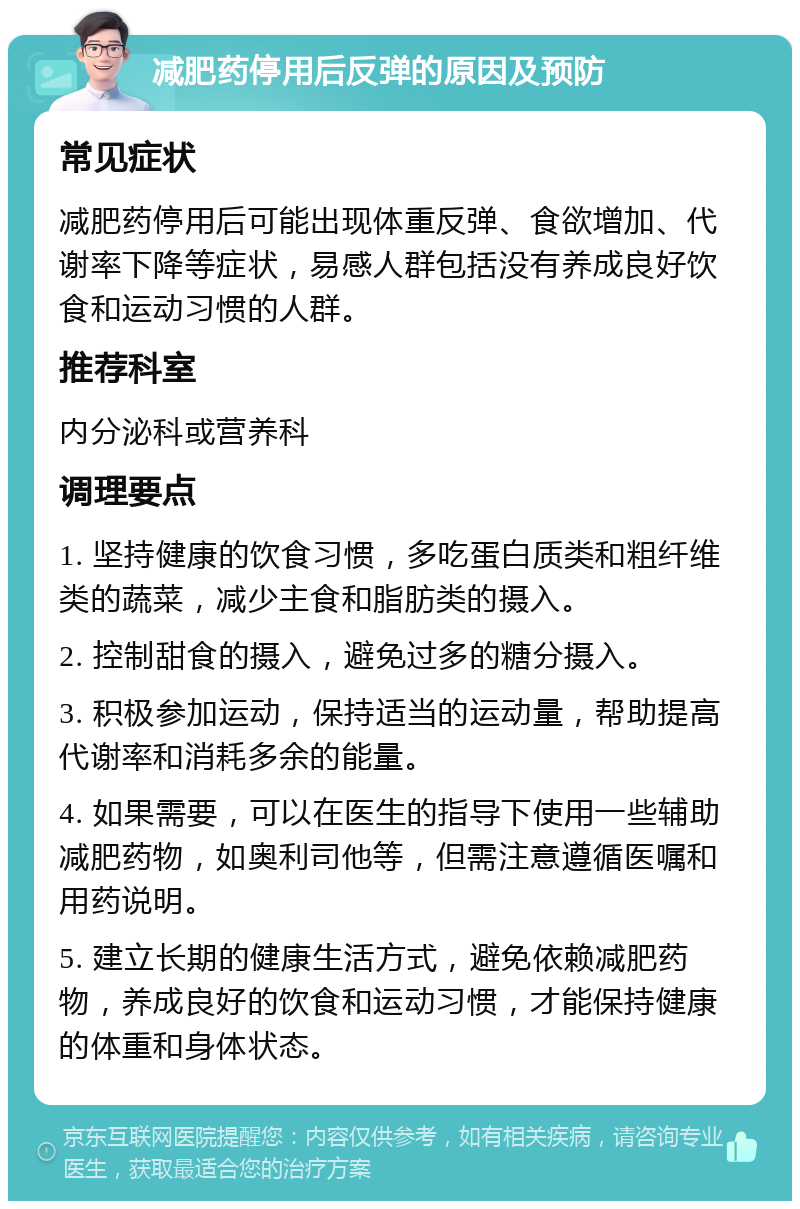 减肥药停用后反弹的原因及预防 常见症状 减肥药停用后可能出现体重反弹、食欲增加、代谢率下降等症状，易感人群包括没有养成良好饮食和运动习惯的人群。 推荐科室 内分泌科或营养科 调理要点 1. 坚持健康的饮食习惯，多吃蛋白质类和粗纤维类的蔬菜，减少主食和脂肪类的摄入。 2. 控制甜食的摄入，避免过多的糖分摄入。 3. 积极参加运动，保持适当的运动量，帮助提高代谢率和消耗多余的能量。 4. 如果需要，可以在医生的指导下使用一些辅助减肥药物，如奥利司他等，但需注意遵循医嘱和用药说明。 5. 建立长期的健康生活方式，避免依赖减肥药物，养成良好的饮食和运动习惯，才能保持健康的体重和身体状态。