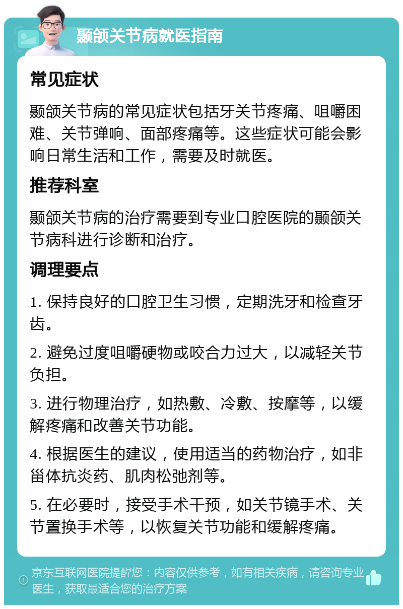 颞颌关节病就医指南 常见症状 颞颌关节病的常见症状包括牙关节疼痛、咀嚼困难、关节弹响、面部疼痛等。这些症状可能会影响日常生活和工作，需要及时就医。 推荐科室 颞颌关节病的治疗需要到专业口腔医院的颞颌关节病科进行诊断和治疗。 调理要点 1. 保持良好的口腔卫生习惯，定期洗牙和检查牙齿。 2. 避免过度咀嚼硬物或咬合力过大，以减轻关节负担。 3. 进行物理治疗，如热敷、冷敷、按摩等，以缓解疼痛和改善关节功能。 4. 根据医生的建议，使用适当的药物治疗，如非甾体抗炎药、肌肉松弛剂等。 5. 在必要时，接受手术干预，如关节镜手术、关节置换手术等，以恢复关节功能和缓解疼痛。