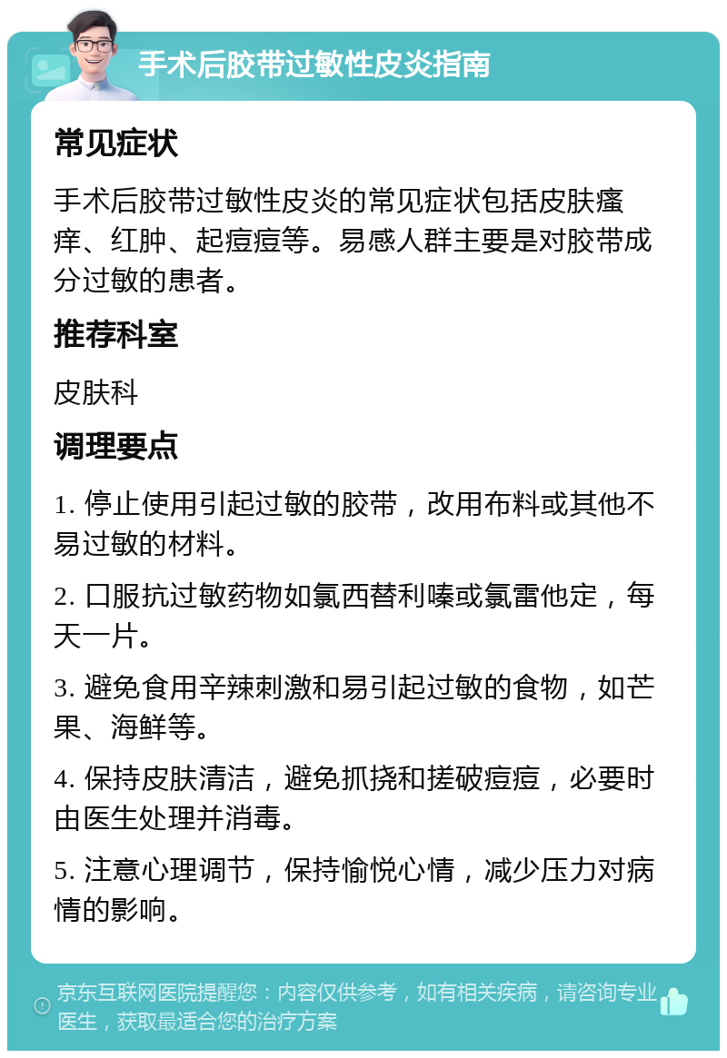 手术后胶带过敏性皮炎指南 常见症状 手术后胶带过敏性皮炎的常见症状包括皮肤瘙痒、红肿、起痘痘等。易感人群主要是对胶带成分过敏的患者。 推荐科室 皮肤科 调理要点 1. 停止使用引起过敏的胶带，改用布料或其他不易过敏的材料。 2. 口服抗过敏药物如氯西替利嗪或氯雷他定，每天一片。 3. 避免食用辛辣刺激和易引起过敏的食物，如芒果、海鲜等。 4. 保持皮肤清洁，避免抓挠和搓破痘痘，必要时由医生处理并消毒。 5. 注意心理调节，保持愉悦心情，减少压力对病情的影响。