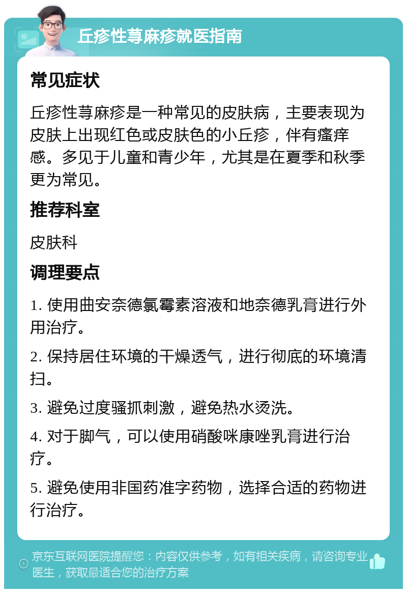 丘疹性荨麻疹就医指南 常见症状 丘疹性荨麻疹是一种常见的皮肤病，主要表现为皮肤上出现红色或皮肤色的小丘疹，伴有瘙痒感。多见于儿童和青少年，尤其是在夏季和秋季更为常见。 推荐科室 皮肤科 调理要点 1. 使用曲安奈德氯霉素溶液和地奈德乳膏进行外用治疗。 2. 保持居住环境的干燥透气，进行彻底的环境清扫。 3. 避免过度骚抓刺激，避免热水烫洗。 4. 对于脚气，可以使用硝酸咪康唑乳膏进行治疗。 5. 避免使用非国药准字药物，选择合适的药物进行治疗。