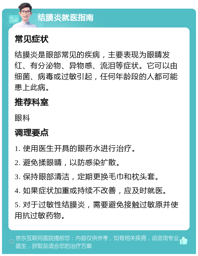 结膜炎就医指南 常见症状 结膜炎是眼部常见的疾病，主要表现为眼睛发红、有分泌物、异物感、流泪等症状。它可以由细菌、病毒或过敏引起，任何年龄段的人都可能患上此病。 推荐科室 眼科 调理要点 1. 使用医生开具的眼药水进行治疗。 2. 避免揉眼睛，以防感染扩散。 3. 保持眼部清洁，定期更换毛巾和枕头套。 4. 如果症状加重或持续不改善，应及时就医。 5. 对于过敏性结膜炎，需要避免接触过敏原并使用抗过敏药物。