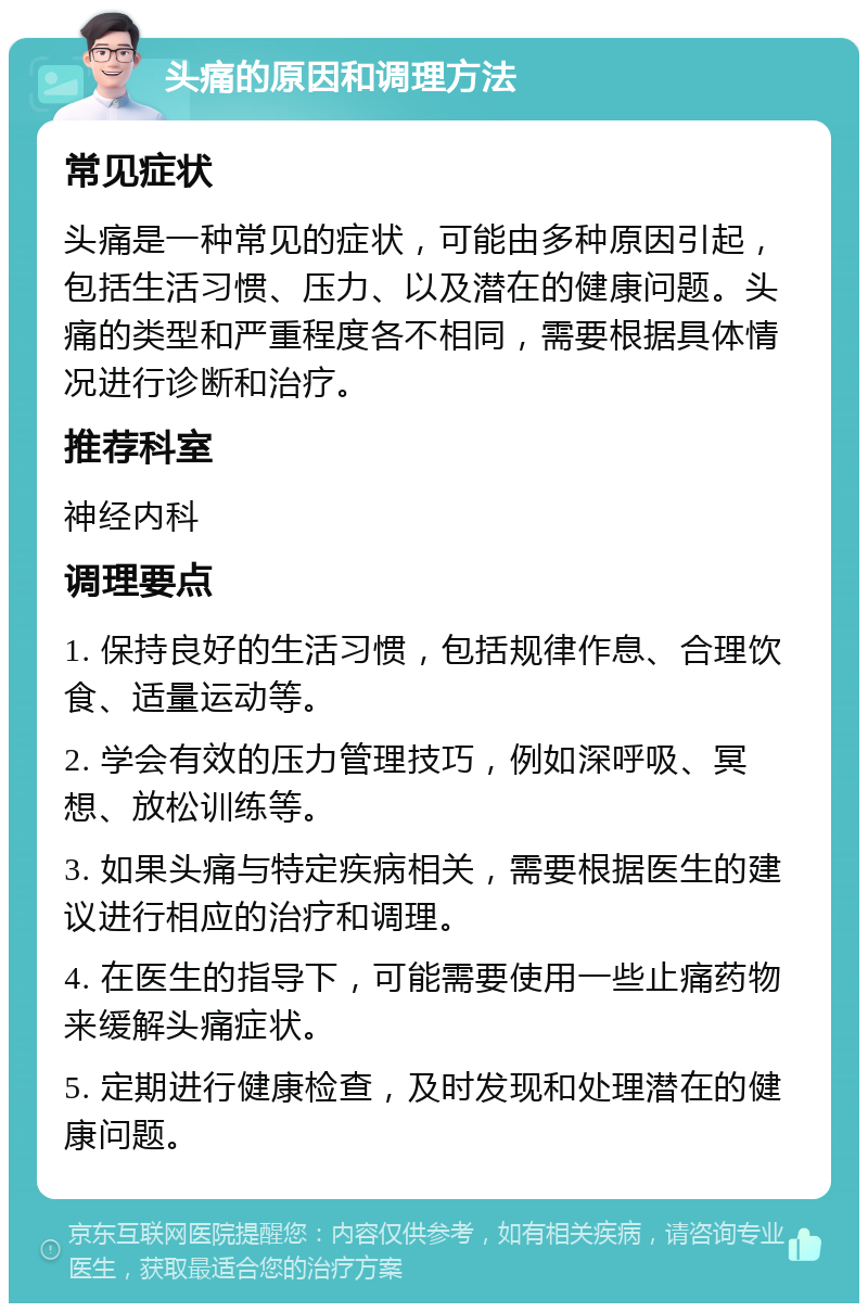 头痛的原因和调理方法 常见症状 头痛是一种常见的症状，可能由多种原因引起，包括生活习惯、压力、以及潜在的健康问题。头痛的类型和严重程度各不相同，需要根据具体情况进行诊断和治疗。 推荐科室 神经内科 调理要点 1. 保持良好的生活习惯，包括规律作息、合理饮食、适量运动等。 2. 学会有效的压力管理技巧，例如深呼吸、冥想、放松训练等。 3. 如果头痛与特定疾病相关，需要根据医生的建议进行相应的治疗和调理。 4. 在医生的指导下，可能需要使用一些止痛药物来缓解头痛症状。 5. 定期进行健康检查，及时发现和处理潜在的健康问题。