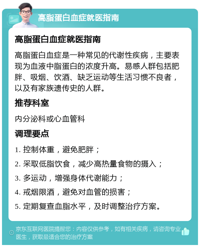 高脂蛋白血症就医指南 高脂蛋白血症就医指南 高脂蛋白血症是一种常见的代谢性疾病，主要表现为血液中脂蛋白的浓度升高。易感人群包括肥胖、吸烟、饮酒、缺乏运动等生活习惯不良者，以及有家族遗传史的人群。 推荐科室 内分泌科或心血管科 调理要点 1. 控制体重，避免肥胖； 2. 采取低脂饮食，减少高热量食物的摄入； 3. 多运动，增强身体代谢能力； 4. 戒烟限酒，避免对血管的损害； 5. 定期复查血脂水平，及时调整治疗方案。