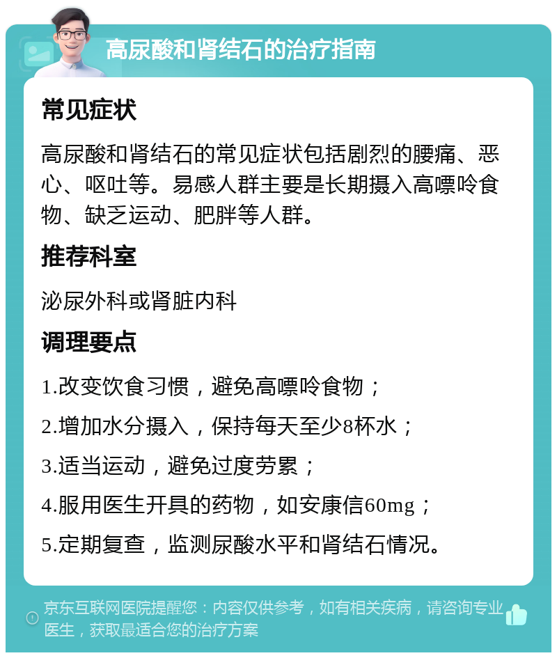 高尿酸和肾结石的治疗指南 常见症状 高尿酸和肾结石的常见症状包括剧烈的腰痛、恶心、呕吐等。易感人群主要是长期摄入高嘌呤食物、缺乏运动、肥胖等人群。 推荐科室 泌尿外科或肾脏内科 调理要点 1.改变饮食习惯，避免高嘌呤食物； 2.增加水分摄入，保持每天至少8杯水； 3.适当运动，避免过度劳累； 4.服用医生开具的药物，如安康信60mg； 5.定期复查，监测尿酸水平和肾结石情况。