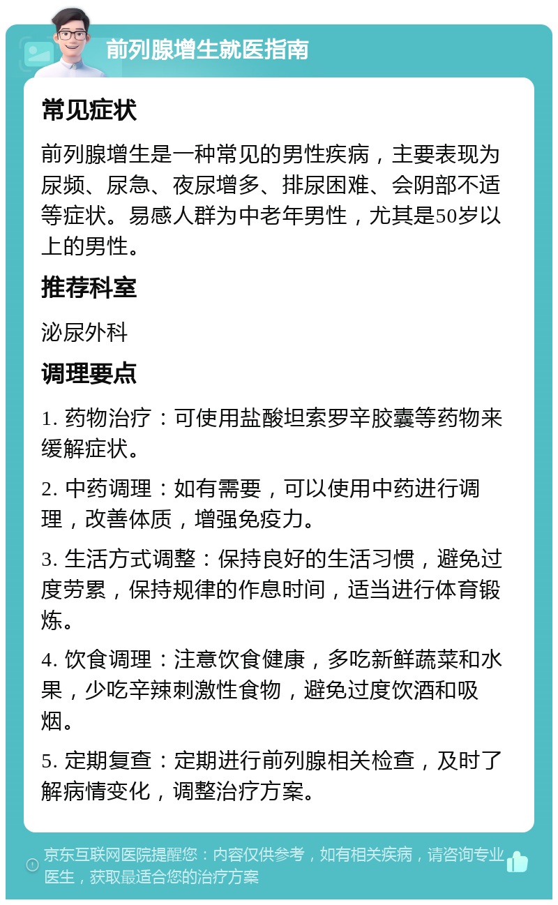 前列腺增生就医指南 常见症状 前列腺增生是一种常见的男性疾病，主要表现为尿频、尿急、夜尿增多、排尿困难、会阴部不适等症状。易感人群为中老年男性，尤其是50岁以上的男性。 推荐科室 泌尿外科 调理要点 1. 药物治疗：可使用盐酸坦索罗辛胶囊等药物来缓解症状。 2. 中药调理：如有需要，可以使用中药进行调理，改善体质，增强免疫力。 3. 生活方式调整：保持良好的生活习惯，避免过度劳累，保持规律的作息时间，适当进行体育锻炼。 4. 饮食调理：注意饮食健康，多吃新鲜蔬菜和水果，少吃辛辣刺激性食物，避免过度饮酒和吸烟。 5. 定期复查：定期进行前列腺相关检查，及时了解病情变化，调整治疗方案。