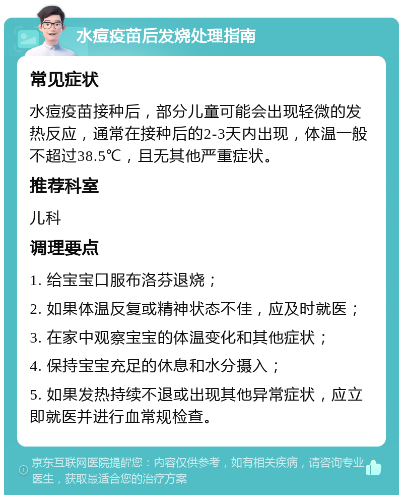 水痘疫苗后发烧处理指南 常见症状 水痘疫苗接种后，部分儿童可能会出现轻微的发热反应，通常在接种后的2-3天内出现，体温一般不超过38.5℃，且无其他严重症状。 推荐科室 儿科 调理要点 1. 给宝宝口服布洛芬退烧； 2. 如果体温反复或精神状态不佳，应及时就医； 3. 在家中观察宝宝的体温变化和其他症状； 4. 保持宝宝充足的休息和水分摄入； 5. 如果发热持续不退或出现其他异常症状，应立即就医并进行血常规检查。