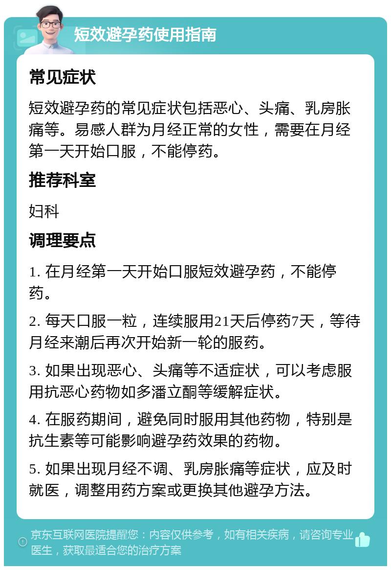 短效避孕药使用指南 常见症状 短效避孕药的常见症状包括恶心、头痛、乳房胀痛等。易感人群为月经正常的女性，需要在月经第一天开始口服，不能停药。 推荐科室 妇科 调理要点 1. 在月经第一天开始口服短效避孕药，不能停药。 2. 每天口服一粒，连续服用21天后停药7天，等待月经来潮后再次开始新一轮的服药。 3. 如果出现恶心、头痛等不适症状，可以考虑服用抗恶心药物如多潘立酮等缓解症状。 4. 在服药期间，避免同时服用其他药物，特别是抗生素等可能影响避孕药效果的药物。 5. 如果出现月经不调、乳房胀痛等症状，应及时就医，调整用药方案或更换其他避孕方法。