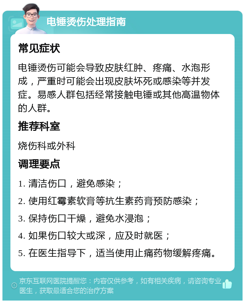 电锤烫伤处理指南 常见症状 电锤烫伤可能会导致皮肤红肿、疼痛、水泡形成，严重时可能会出现皮肤坏死或感染等并发症。易感人群包括经常接触电锤或其他高温物体的人群。 推荐科室 烧伤科或外科 调理要点 1. 清洁伤口，避免感染； 2. 使用红霉素软膏等抗生素药膏预防感染； 3. 保持伤口干燥，避免水浸泡； 4. 如果伤口较大或深，应及时就医； 5. 在医生指导下，适当使用止痛药物缓解疼痛。