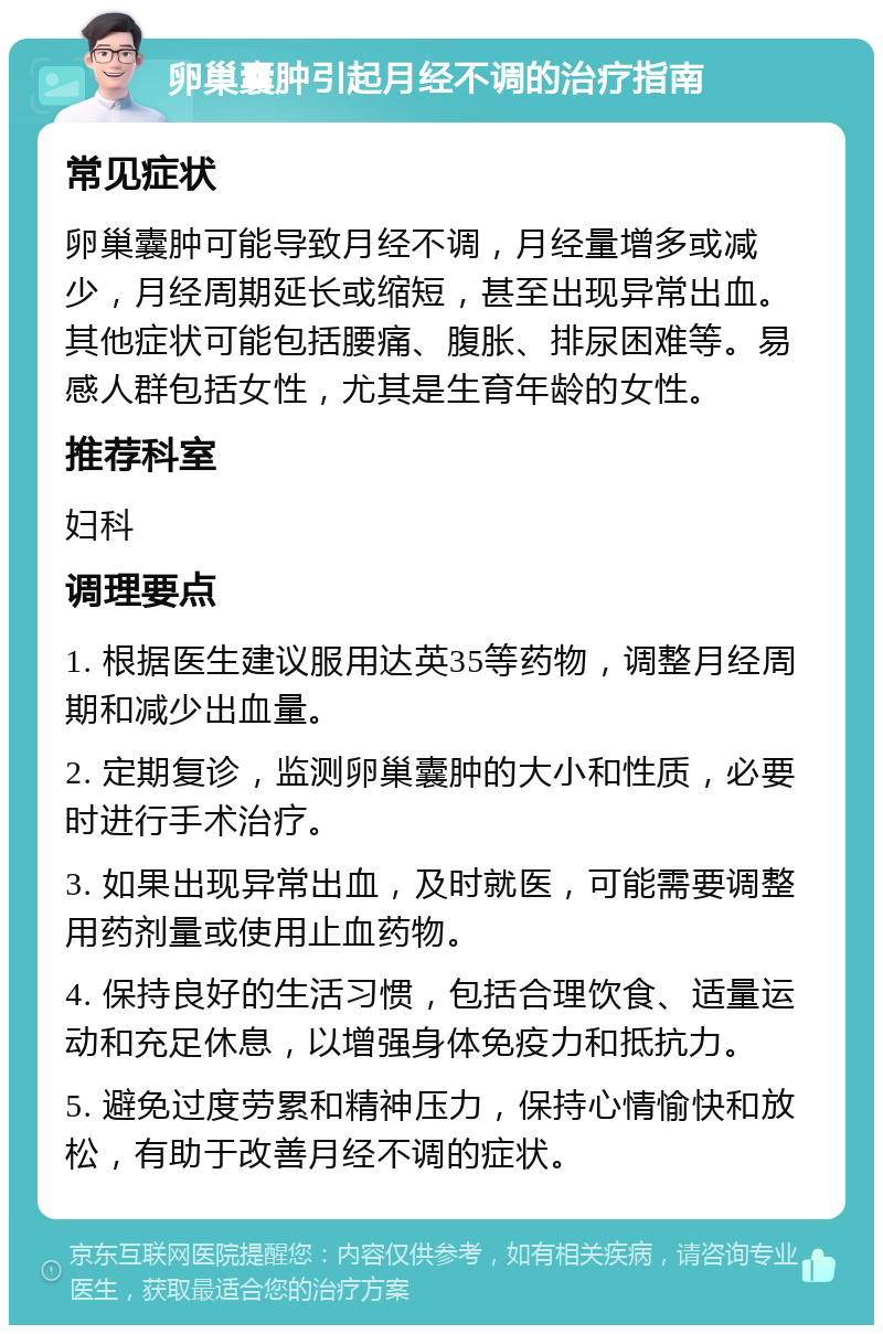 卵巢囊肿引起月经不调的治疗指南 常见症状 卵巢囊肿可能导致月经不调，月经量增多或减少，月经周期延长或缩短，甚至出现异常出血。其他症状可能包括腰痛、腹胀、排尿困难等。易感人群包括女性，尤其是生育年龄的女性。 推荐科室 妇科 调理要点 1. 根据医生建议服用达英35等药物，调整月经周期和减少出血量。 2. 定期复诊，监测卵巢囊肿的大小和性质，必要时进行手术治疗。 3. 如果出现异常出血，及时就医，可能需要调整用药剂量或使用止血药物。 4. 保持良好的生活习惯，包括合理饮食、适量运动和充足休息，以增强身体免疫力和抵抗力。 5. 避免过度劳累和精神压力，保持心情愉快和放松，有助于改善月经不调的症状。