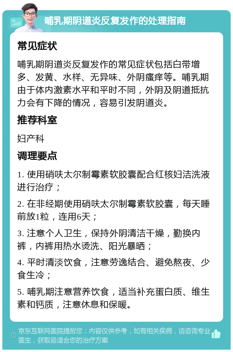 哺乳期阴道炎反复发作的处理指南 常见症状 哺乳期阴道炎反复发作的常见症状包括白带增多、发黄、水样、无异味、外阴瘙痒等。哺乳期由于体内激素水平和平时不同，外阴及阴道抵抗力会有下降的情况，容易引发阴道炎。 推荐科室 妇产科 调理要点 1. 使用硝呋太尔制霉素软胶囊配合红核妇洁洗液进行治疗； 2. 在非经期使用硝呋太尔制霉素软胶囊，每天睡前放1粒，连用6天； 3. 注意个人卫生，保持外阴清洁干燥，勤换内裤，内裤用热水烫洗、阳光暴晒； 4. 平时清淡饮食，注意劳逸结合、避免熬夜、少食生冷； 5. 哺乳期注意营养饮食，适当补充蛋白质、维生素和钙质，注意休息和保暖。