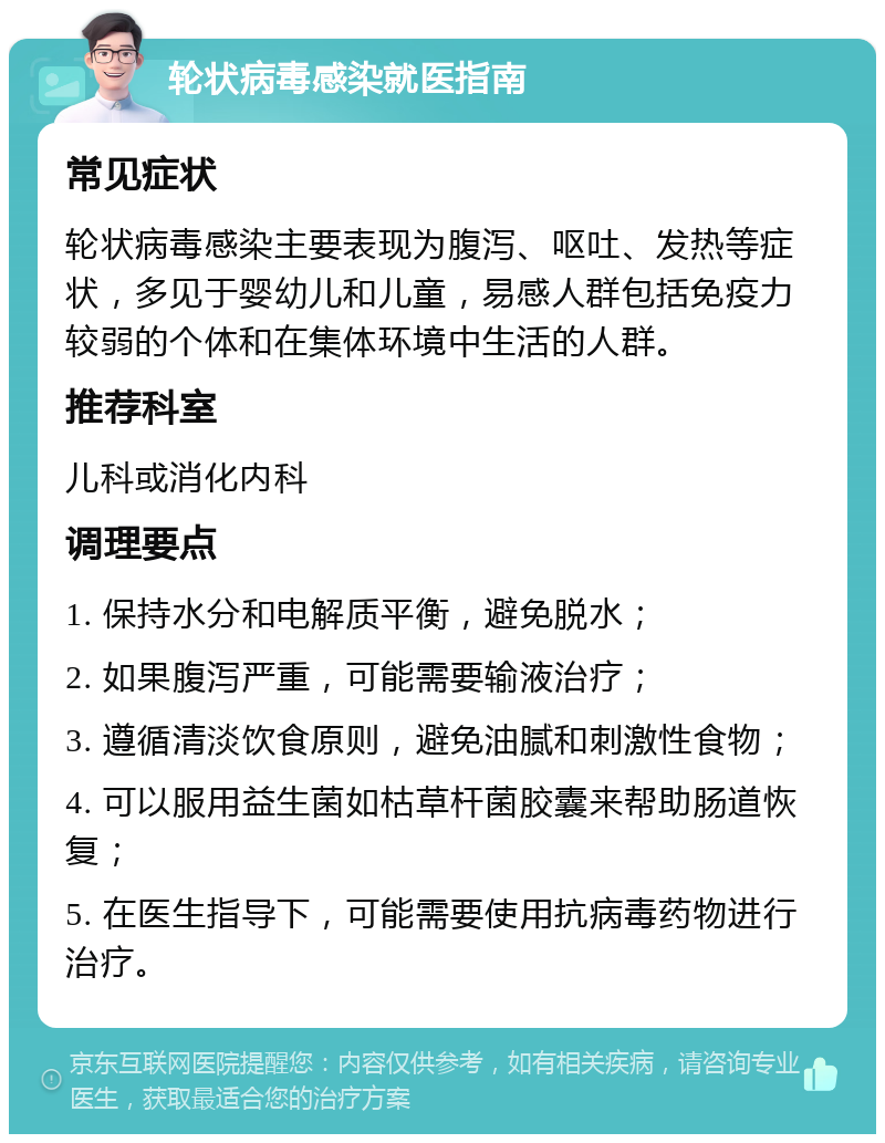 轮状病毒感染就医指南 常见症状 轮状病毒感染主要表现为腹泻、呕吐、发热等症状，多见于婴幼儿和儿童，易感人群包括免疫力较弱的个体和在集体环境中生活的人群。 推荐科室 儿科或消化内科 调理要点 1. 保持水分和电解质平衡，避免脱水； 2. 如果腹泻严重，可能需要输液治疗； 3. 遵循清淡饮食原则，避免油腻和刺激性食物； 4. 可以服用益生菌如枯草杆菌胶囊来帮助肠道恢复； 5. 在医生指导下，可能需要使用抗病毒药物进行治疗。