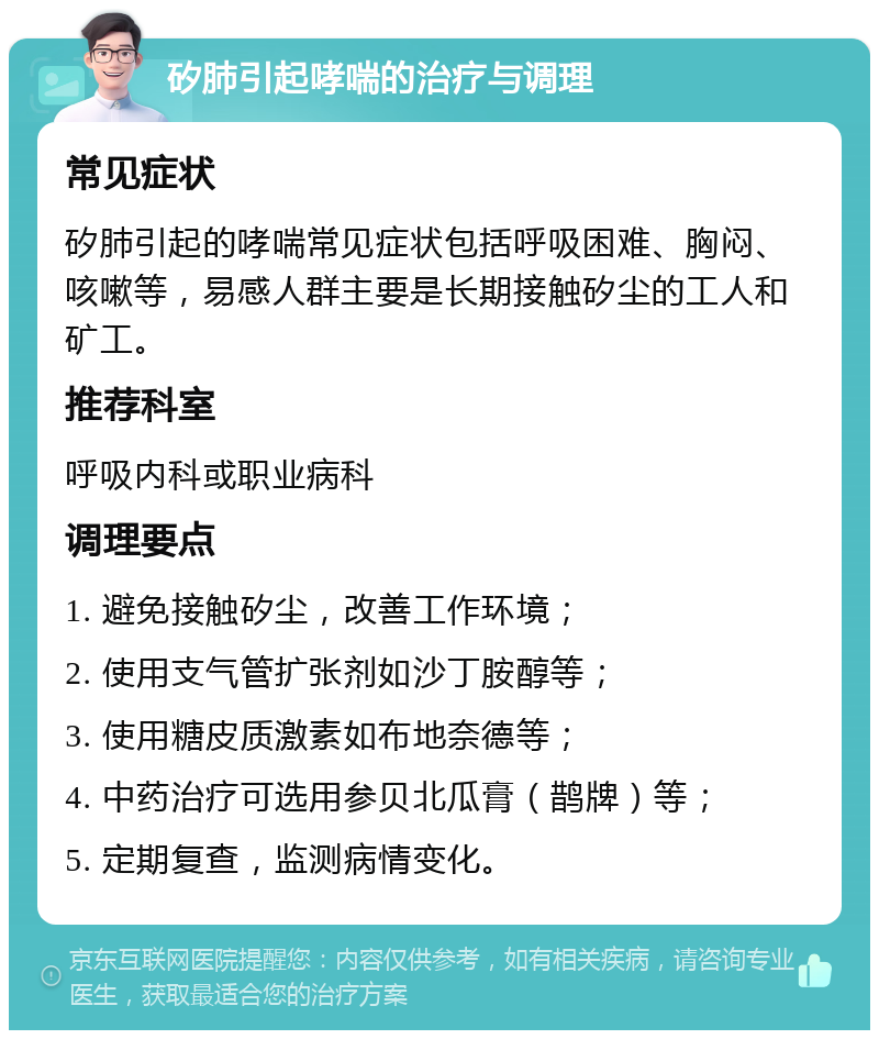 矽肺引起哮喘的治疗与调理 常见症状 矽肺引起的哮喘常见症状包括呼吸困难、胸闷、咳嗽等，易感人群主要是长期接触矽尘的工人和矿工。 推荐科室 呼吸内科或职业病科 调理要点 1. 避免接触矽尘，改善工作环境； 2. 使用支气管扩张剂如沙丁胺醇等； 3. 使用糖皮质激素如布地奈德等； 4. 中药治疗可选用参贝北瓜膏（鹊牌）等； 5. 定期复查，监测病情变化。