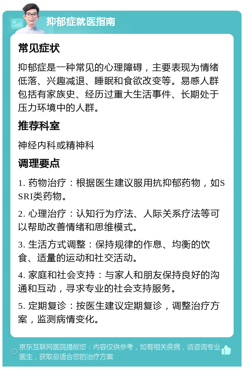 抑郁症就医指南 常见症状 抑郁症是一种常见的心理障碍，主要表现为情绪低落、兴趣减退、睡眠和食欲改变等。易感人群包括有家族史、经历过重大生活事件、长期处于压力环境中的人群。 推荐科室 神经内科或精神科 调理要点 1. 药物治疗：根据医生建议服用抗抑郁药物，如SSRI类药物。 2. 心理治疗：认知行为疗法、人际关系疗法等可以帮助改善情绪和思维模式。 3. 生活方式调整：保持规律的作息、均衡的饮食、适量的运动和社交活动。 4. 家庭和社会支持：与家人和朋友保持良好的沟通和互动，寻求专业的社会支持服务。 5. 定期复诊：按医生建议定期复诊，调整治疗方案，监测病情变化。