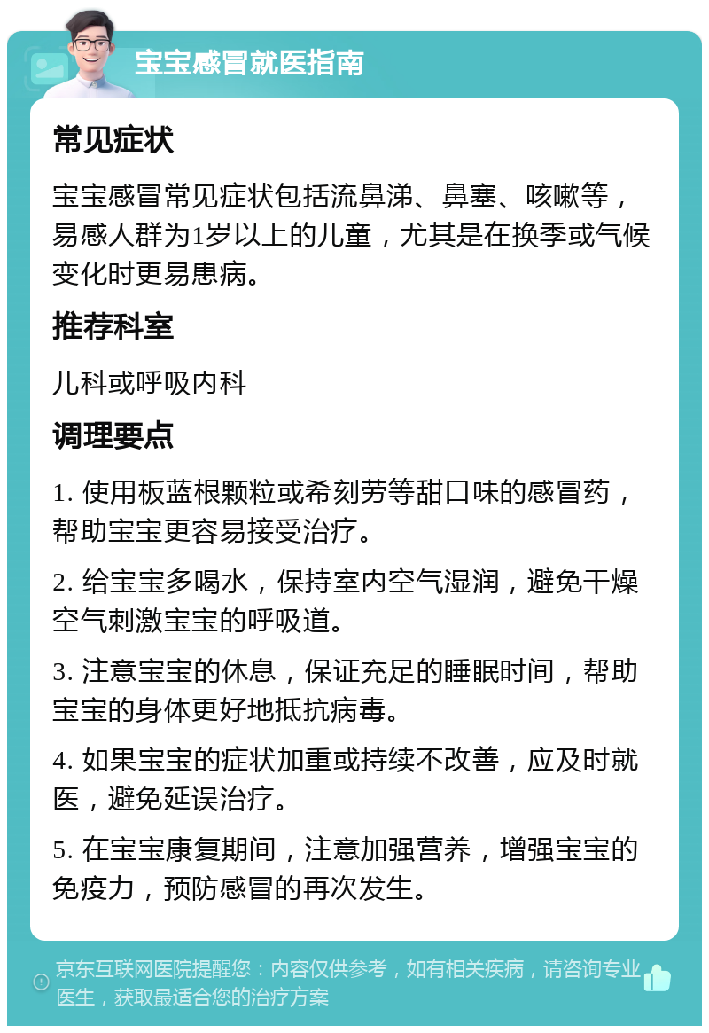 宝宝感冒就医指南 常见症状 宝宝感冒常见症状包括流鼻涕、鼻塞、咳嗽等，易感人群为1岁以上的儿童，尤其是在换季或气候变化时更易患病。 推荐科室 儿科或呼吸内科 调理要点 1. 使用板蓝根颗粒或希刻劳等甜口味的感冒药，帮助宝宝更容易接受治疗。 2. 给宝宝多喝水，保持室内空气湿润，避免干燥空气刺激宝宝的呼吸道。 3. 注意宝宝的休息，保证充足的睡眠时间，帮助宝宝的身体更好地抵抗病毒。 4. 如果宝宝的症状加重或持续不改善，应及时就医，避免延误治疗。 5. 在宝宝康复期间，注意加强营养，增强宝宝的免疫力，预防感冒的再次发生。