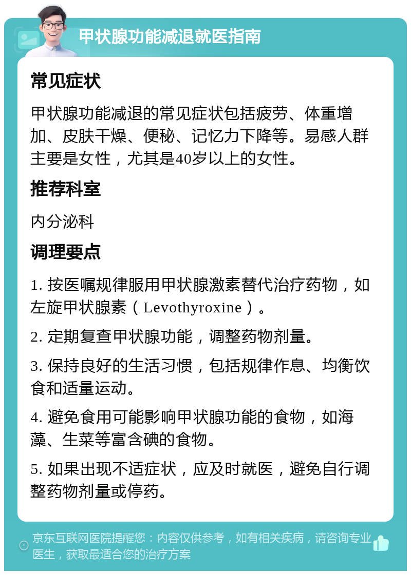 甲状腺功能减退就医指南 常见症状 甲状腺功能减退的常见症状包括疲劳、体重增加、皮肤干燥、便秘、记忆力下降等。易感人群主要是女性，尤其是40岁以上的女性。 推荐科室 内分泌科 调理要点 1. 按医嘱规律服用甲状腺激素替代治疗药物，如左旋甲状腺素（Levothyroxine）。 2. 定期复查甲状腺功能，调整药物剂量。 3. 保持良好的生活习惯，包括规律作息、均衡饮食和适量运动。 4. 避免食用可能影响甲状腺功能的食物，如海藻、生菜等富含碘的食物。 5. 如果出现不适症状，应及时就医，避免自行调整药物剂量或停药。