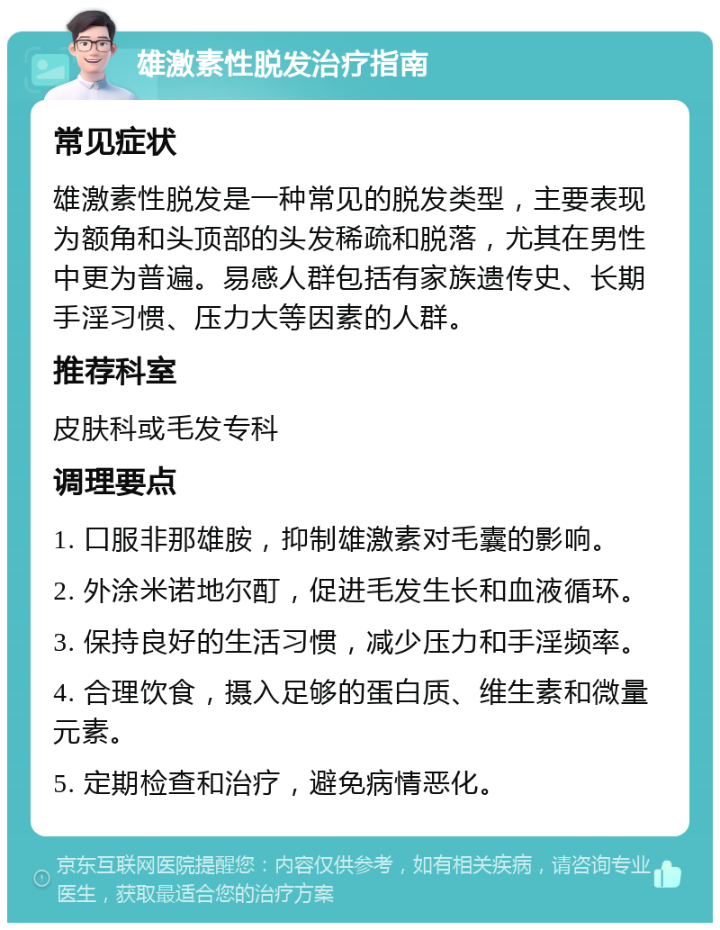 雄激素性脱发治疗指南 常见症状 雄激素性脱发是一种常见的脱发类型，主要表现为额角和头顶部的头发稀疏和脱落，尤其在男性中更为普遍。易感人群包括有家族遗传史、长期手淫习惯、压力大等因素的人群。 推荐科室 皮肤科或毛发专科 调理要点 1. 口服非那雄胺，抑制雄激素对毛囊的影响。 2. 外涂米诺地尔酊，促进毛发生长和血液循环。 3. 保持良好的生活习惯，减少压力和手淫频率。 4. 合理饮食，摄入足够的蛋白质、维生素和微量元素。 5. 定期检查和治疗，避免病情恶化。