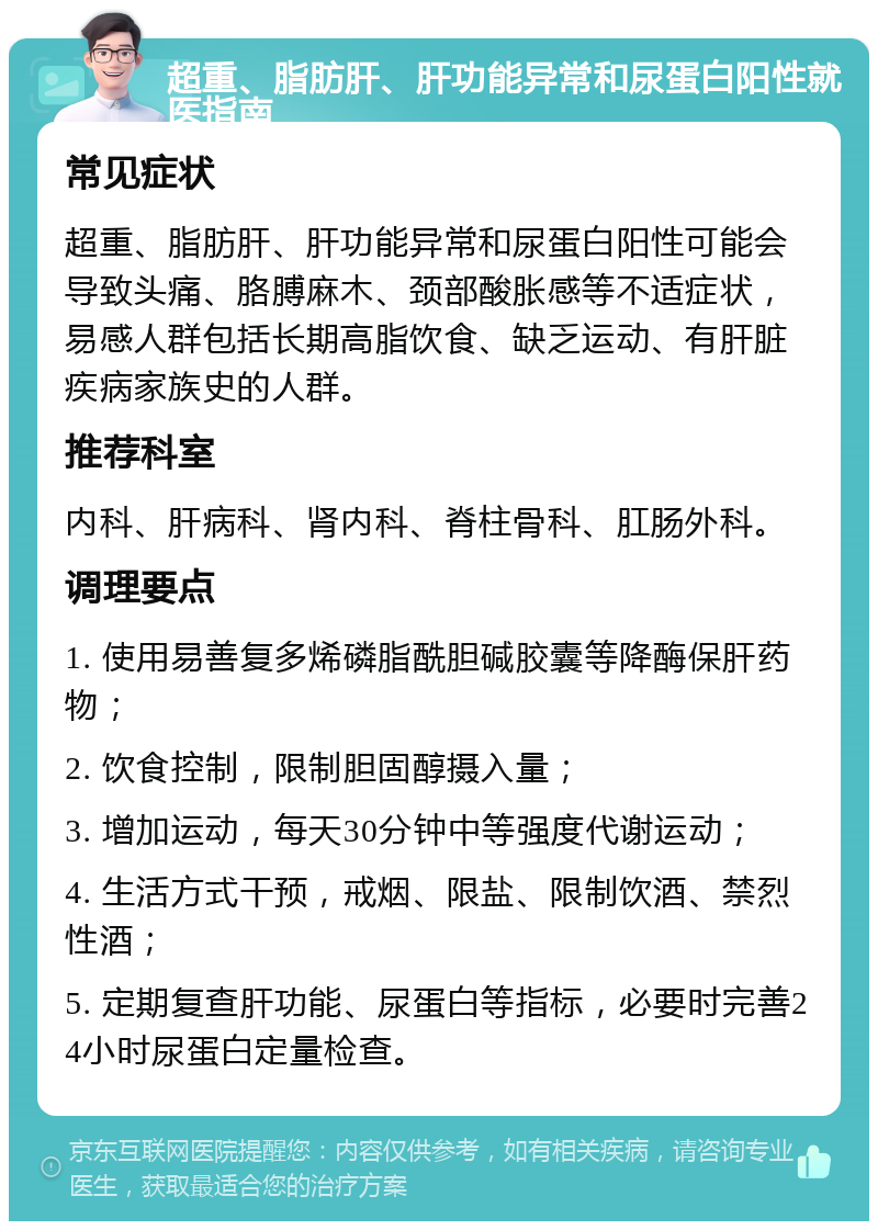 超重、脂肪肝、肝功能异常和尿蛋白阳性就医指南 常见症状 超重、脂肪肝、肝功能异常和尿蛋白阳性可能会导致头痛、胳膊麻木、颈部酸胀感等不适症状，易感人群包括长期高脂饮食、缺乏运动、有肝脏疾病家族史的人群。 推荐科室 内科、肝病科、肾内科、脊柱骨科、肛肠外科。 调理要点 1. 使用易善复多烯磷脂酰胆碱胶囊等降酶保肝药物； 2. 饮食控制，限制胆固醇摄入量； 3. 增加运动，每天30分钟中等强度代谢运动； 4. 生活方式干预，戒烟、限盐、限制饮酒、禁烈性酒； 5. 定期复查肝功能、尿蛋白等指标，必要时完善24小时尿蛋白定量检查。