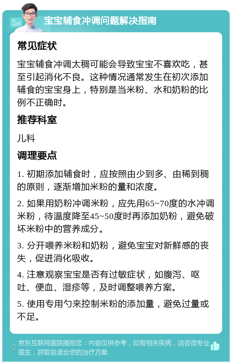 宝宝辅食冲调问题解决指南 常见症状 宝宝辅食冲调太稠可能会导致宝宝不喜欢吃，甚至引起消化不良。这种情况通常发生在初次添加辅食的宝宝身上，特别是当米粉、水和奶粉的比例不正确时。 推荐科室 儿科 调理要点 1. 初期添加辅食时，应按照由少到多、由稀到稠的原则，逐渐增加米粉的量和浓度。 2. 如果用奶粉冲调米粉，应先用65~70度的水冲调米粉，待温度降至45~50度时再添加奶粉，避免破坏米粉中的营养成分。 3. 分开喂养米粉和奶粉，避免宝宝对新鲜感的丧失，促进消化吸收。 4. 注意观察宝宝是否有过敏症状，如腹泻、呕吐、便血、湿疹等，及时调整喂养方案。 5. 使用专用勺来控制米粉的添加量，避免过量或不足。