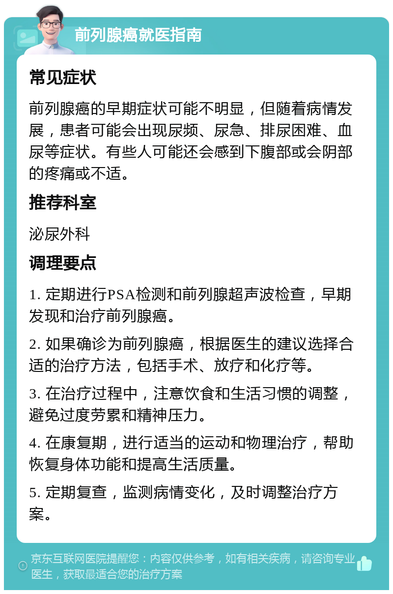 前列腺癌就医指南 常见症状 前列腺癌的早期症状可能不明显，但随着病情发展，患者可能会出现尿频、尿急、排尿困难、血尿等症状。有些人可能还会感到下腹部或会阴部的疼痛或不适。 推荐科室 泌尿外科 调理要点 1. 定期进行PSA检测和前列腺超声波检查，早期发现和治疗前列腺癌。 2. 如果确诊为前列腺癌，根据医生的建议选择合适的治疗方法，包括手术、放疗和化疗等。 3. 在治疗过程中，注意饮食和生活习惯的调整，避免过度劳累和精神压力。 4. 在康复期，进行适当的运动和物理治疗，帮助恢复身体功能和提高生活质量。 5. 定期复查，监测病情变化，及时调整治疗方案。